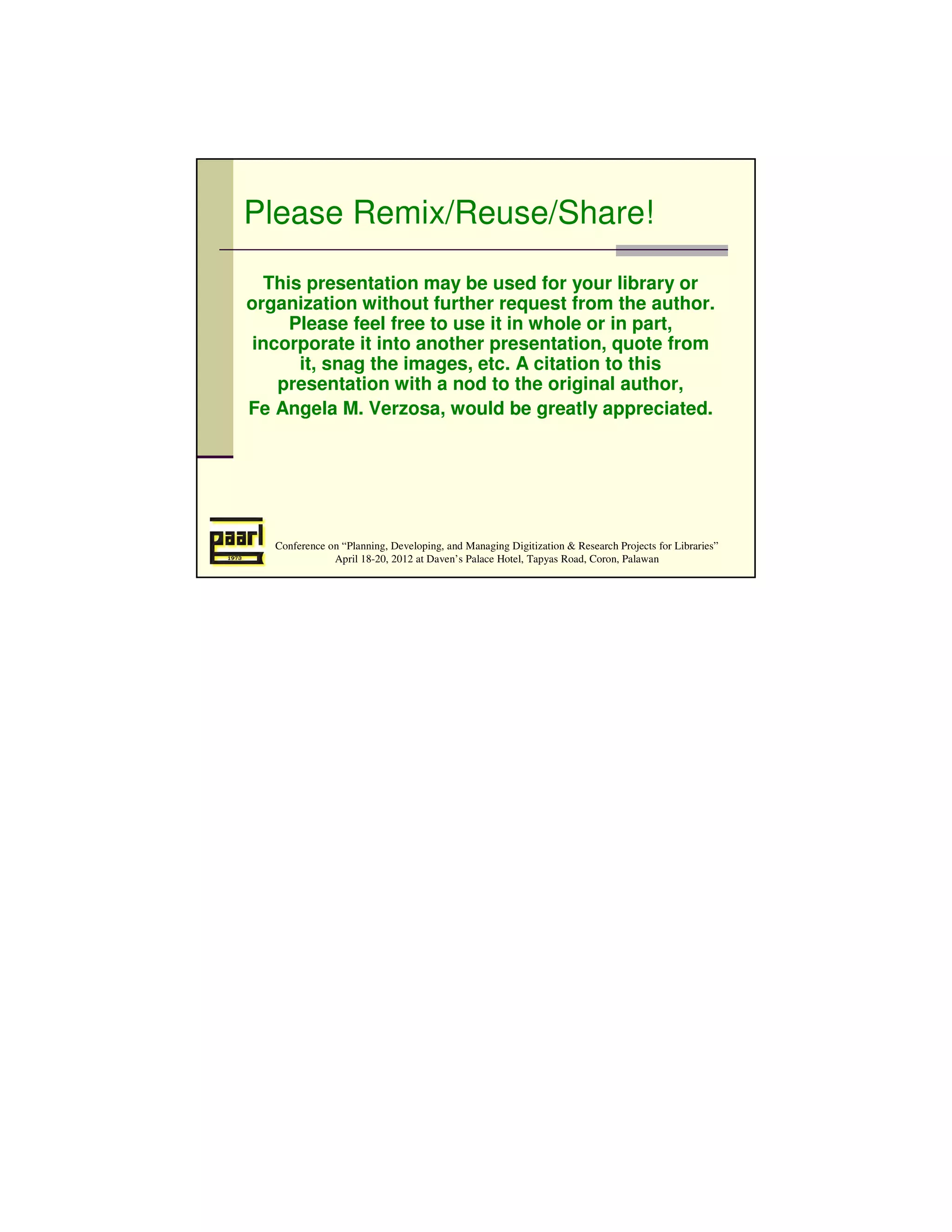 Please Remix/Reuse/Share!

  This presentation may be used for your library or
organization without further request from the author.
     Please feel free to use it in whole or in part,
 incorporate it into another presentation, quote from
      it, snag the images, etc. A citation to this
    presentation with a nod to the original author,
Fe Angela M. Verzosa, would be greatly appreciated.




   Conference on “Planning, Developing, and Managing Digitization & Research Projects for Libraries”
               April 18-20, 2012 at Daven’s Palace Hotel, Tapyas Road, Coron, Palawan
 