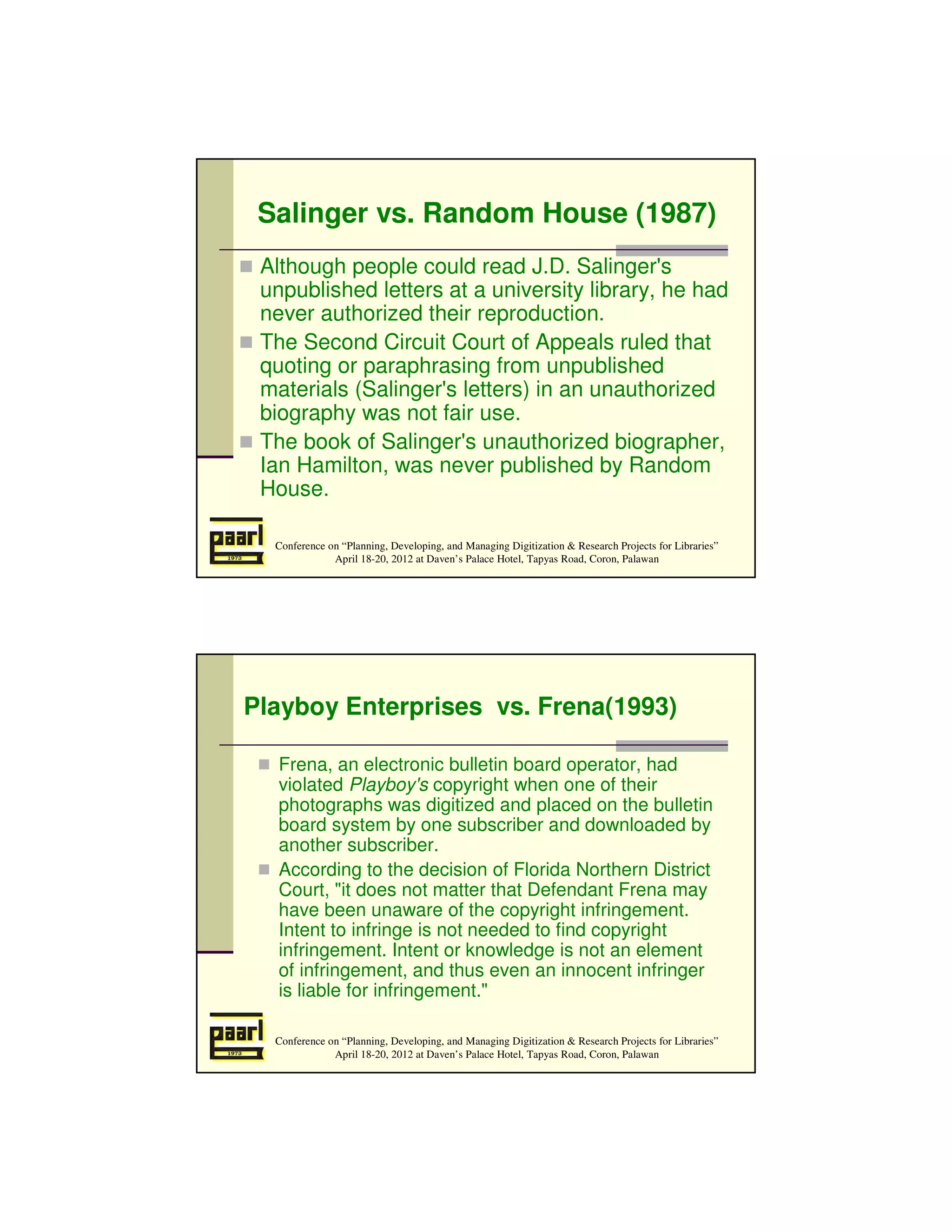 Salinger vs. Random House (1987)
 Although people could read J.D. Salinger's
 unpublished letters at a university library, he had
 never authorized their reproduction.
 The Second Circuit Court of Appeals ruled that
 quoting or paraphrasing from unpublished
 materials (Salinger's letters) in an unauthorized
 biography was not fair use.
 The book of Salinger's unauthorized biographer,
 Ian Hamilton, was never published by Random
 House.

  Conference on “Planning, Developing, and Managing Digitization & Research Projects for Libraries”
              April 18-20, 2012 at Daven’s Palace Hotel, Tapyas Road, Coron, Palawan




Playboy Enterprises vs. Frena(1993)

   Frena, an electronic bulletin board operator, had
   violated Playboy's copyright when one of their
   photographs was digitized and placed on the bulletin
   board system by one subscriber and downloaded by
   another subscriber.
   According to the decision of Florida Northern District
   Court, "it does not matter that Defendant Frena may
   have been unaware of the copyright infringement.
   Intent to infringe is not needed to find copyright
   infringement. Intent or knowledge is not an element
   of infringement, and thus even an innocent infringer
   is liable for infringement."

  Conference on “Planning, Developing, and Managing Digitization & Research Projects for Libraries”
              April 18-20, 2012 at Daven’s Palace Hotel, Tapyas Road, Coron, Palawan
 