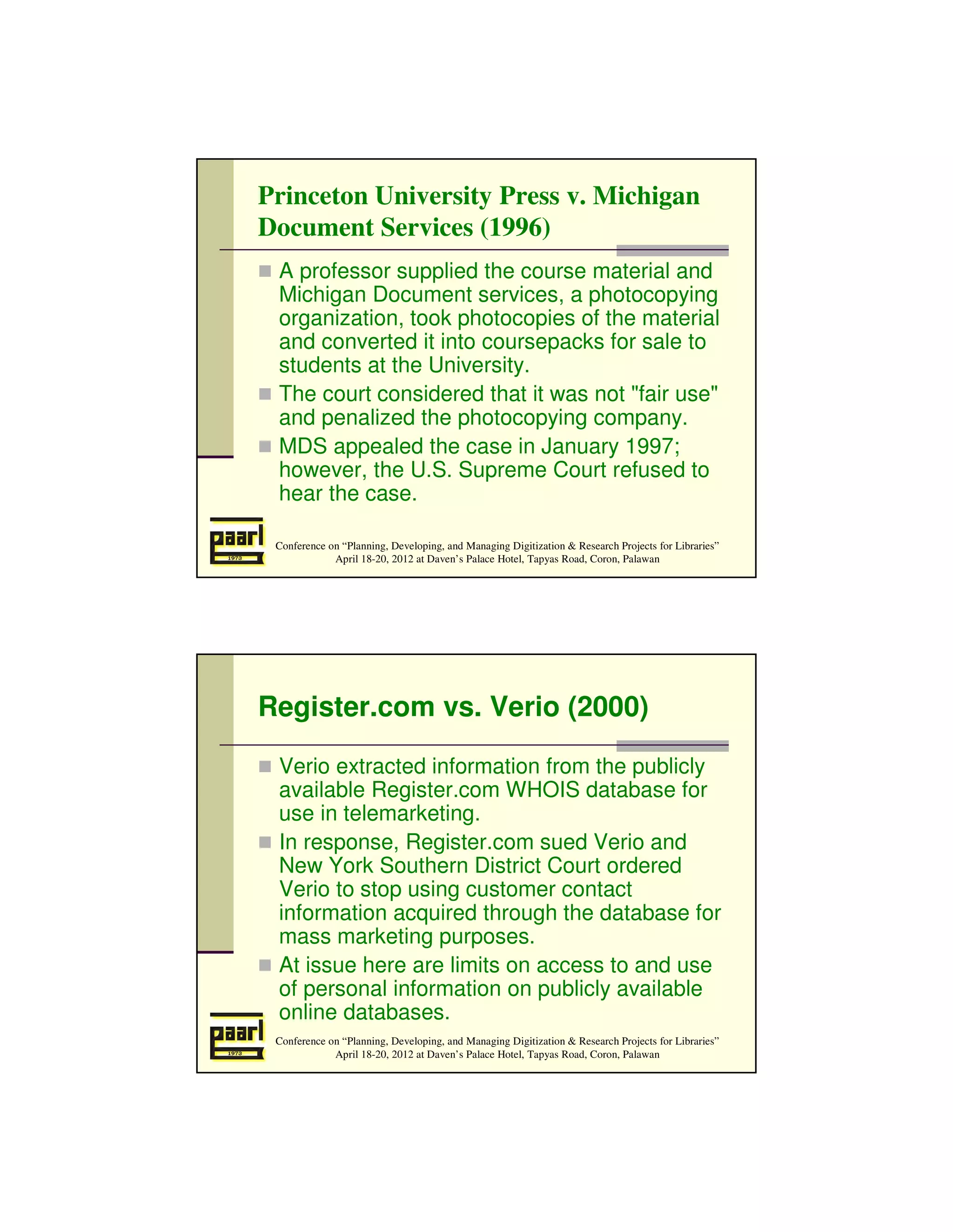 Princeton University Press v. Michigan
Document Services (1996)
 A professor supplied the course material and
 Michigan Document services, a photocopying
 organization, took photocopies of the material
 and converted it into coursepacks for sale to
 students at the University.
 The court considered that it was not "fair use"
 and penalized the photocopying company.
 MDS appealed the case in January 1997;
 however, the U.S. Supreme Court refused to
 hear the case.

 Conference on “Planning, Developing, and Managing Digitization & Research Projects for Libraries”
             April 18-20, 2012 at Daven’s Palace Hotel, Tapyas Road, Coron, Palawan




Register.com vs. Verio (2000)

 Verio extracted information from the publicly
 available Register.com WHOIS database for
 use in telemarketing.
 In response, Register.com sued Verio and
 New York Southern District Court ordered
 Verio to stop using customer contact
 information acquired through the database for
 mass marketing purposes.
 At issue here are limits on access to and use
 of personal information on publicly available
 online databases.
 Conference on “Planning, Developing, and Managing Digitization & Research Projects for Libraries”
             April 18-20, 2012 at Daven’s Palace Hotel, Tapyas Road, Coron, Palawan
 