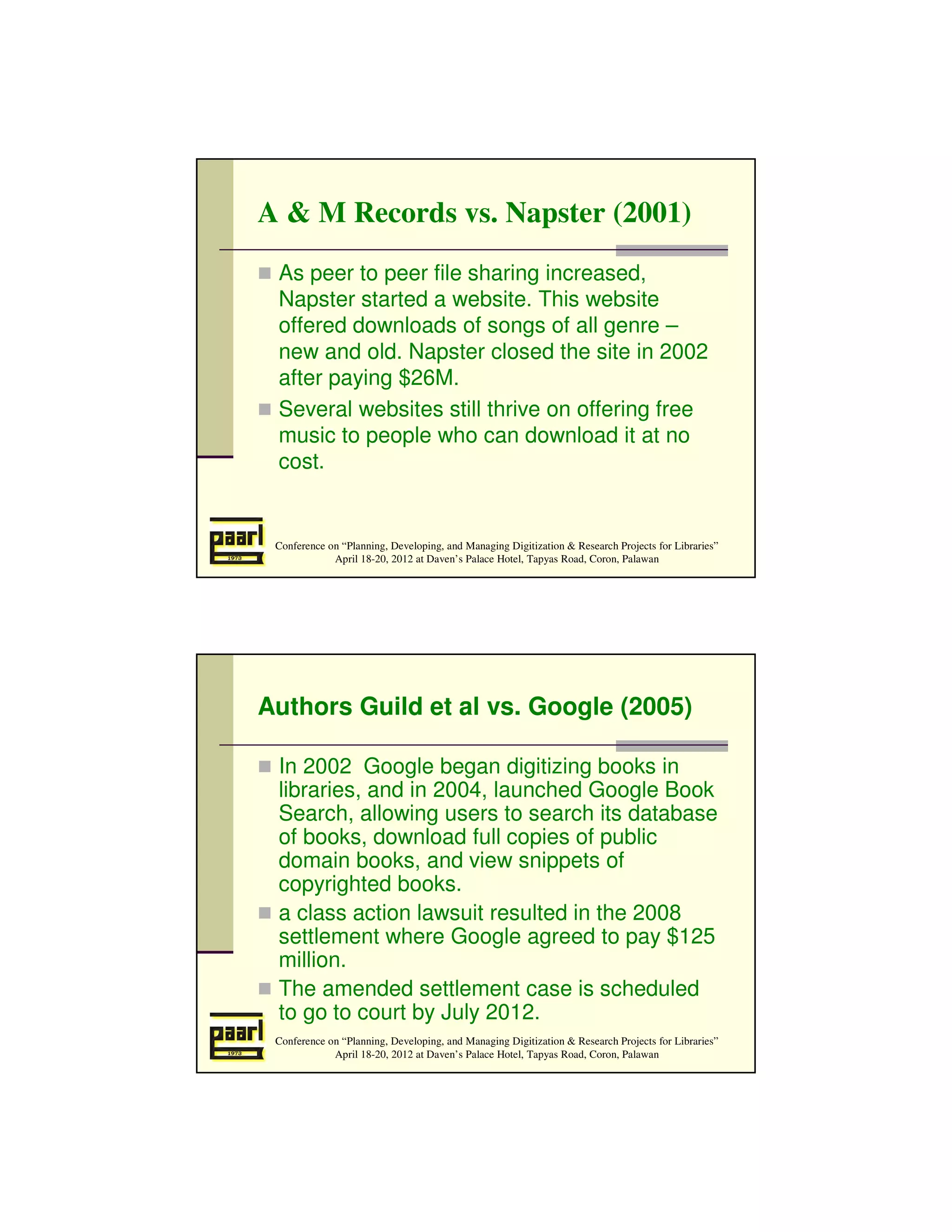 A & M Records vs. Napster (2001)
 As peer to peer file sharing increased,
 Napster started a website. This website
 offered downloads of songs of all genre –
 new and old. Napster closed the site in 2002
 after paying $26M.
 Several websites still thrive on offering free
 music to people who can download it at no
 cost.


 Conference on “Planning, Developing, and Managing Digitization & Research Projects for Libraries”
             April 18-20, 2012 at Daven’s Palace Hotel, Tapyas Road, Coron, Palawan




Authors Guild et al vs. Google (2005)

 In 2002 Google began digitizing books in
 libraries, and in 2004, launched Google Book
 Search, allowing users to search its database
 of books, download full copies of public
 domain books, and view snippets of
 copyrighted books.
 a class action lawsuit resulted in the 2008
 settlement where Google agreed to pay $125
 million.
 The amended settlement case is scheduled
 to go to court by July 2012.
 Conference on “Planning, Developing, and Managing Digitization & Research Projects for Libraries”
             April 18-20, 2012 at Daven’s Palace Hotel, Tapyas Road, Coron, Palawan
 