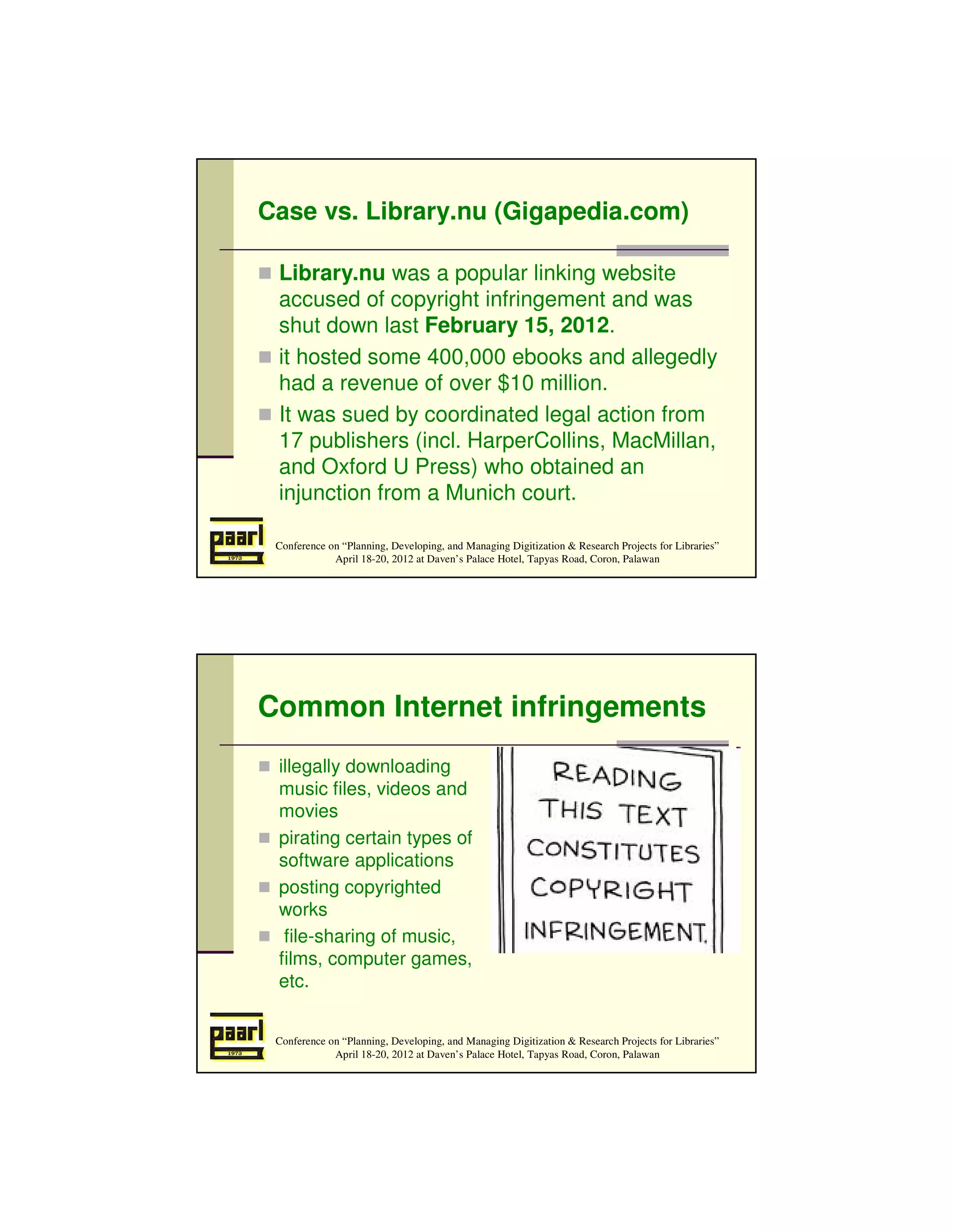 Case vs. Library.nu (Gigapedia.com)

 Library.nu was a popular linking website
 accused of copyright infringement and was
 shut down last February 15, 2012.
 it hosted some 400,000 ebooks and allegedly
 had a revenue of over $10 million.
 It was sued by coordinated legal action from
 17 publishers (incl. HarperCollins, MacMillan,
 and Oxford U Press) who obtained an
 injunction from a Munich court.

 Conference on “Planning, Developing, and Managing Digitization & Research Projects for Libraries”
             April 18-20, 2012 at Daven’s Palace Hotel, Tapyas Road, Coron, Palawan




Common Internet infringements
 illegally downloading
 music files, videos and
 movies
 pirating certain types of
 software applications
 posting copyrighted
 works
  file-sharing of music,
 films, computer games,
 etc.


 Conference on “Planning, Developing, and Managing Digitization & Research Projects for Libraries”
             April 18-20, 2012 at Daven’s Palace Hotel, Tapyas Road, Coron, Palawan
 