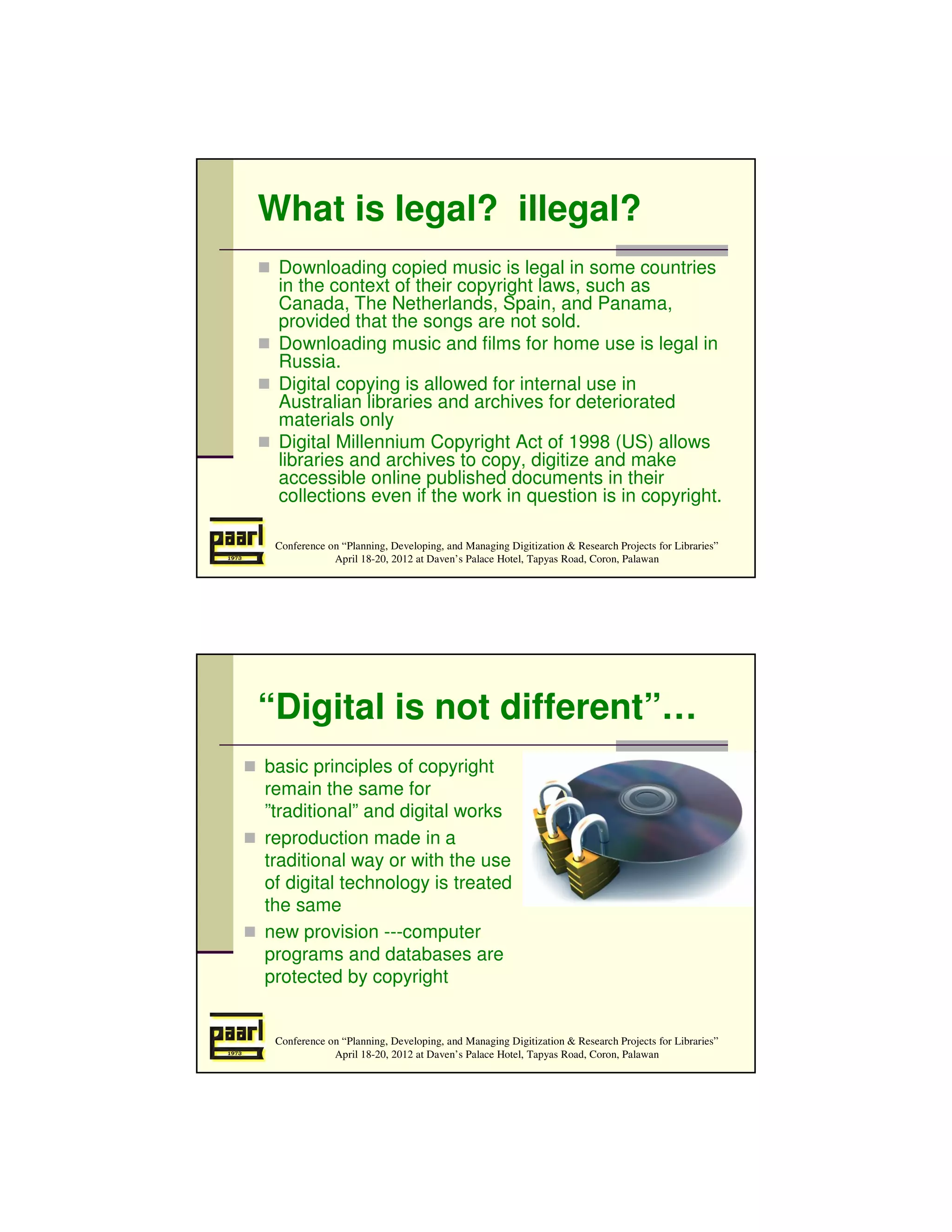 What is legal? illegal?
 Downloading copied music is legal in some countries
 in the context of their copyright laws, such as
 Canada, The Netherlands, Spain, and Panama,
 provided that the songs are not sold.
 Downloading music and films for home use is legal in
 Russia.
 Digital copying is allowed for internal use in
 Australian libraries and archives for deteriorated
 materials only
 Digital Millennium Copyright Act of 1998 (US) allows
 libraries and archives to copy, digitize and make
 accessible online published documents in their
 collections even if the work in question is in copyright.

 Conference on “Planning, Developing, and Managing Digitization & Research Projects for Libraries”
             April 18-20, 2012 at Daven’s Palace Hotel, Tapyas Road, Coron, Palawan




“Digital is not different”…
basic principles of copyright
remain the same for
”traditional” and digital works
reproduction made in a
traditional way or with the use
of digital technology is treated
the same
new provision ---computer
programs and databases are
protected by copyright


 Conference on “Planning, Developing, and Managing Digitization & Research Projects for Libraries”
             April 18-20, 2012 at Daven’s Palace Hotel, Tapyas Road, Coron, Palawan
 