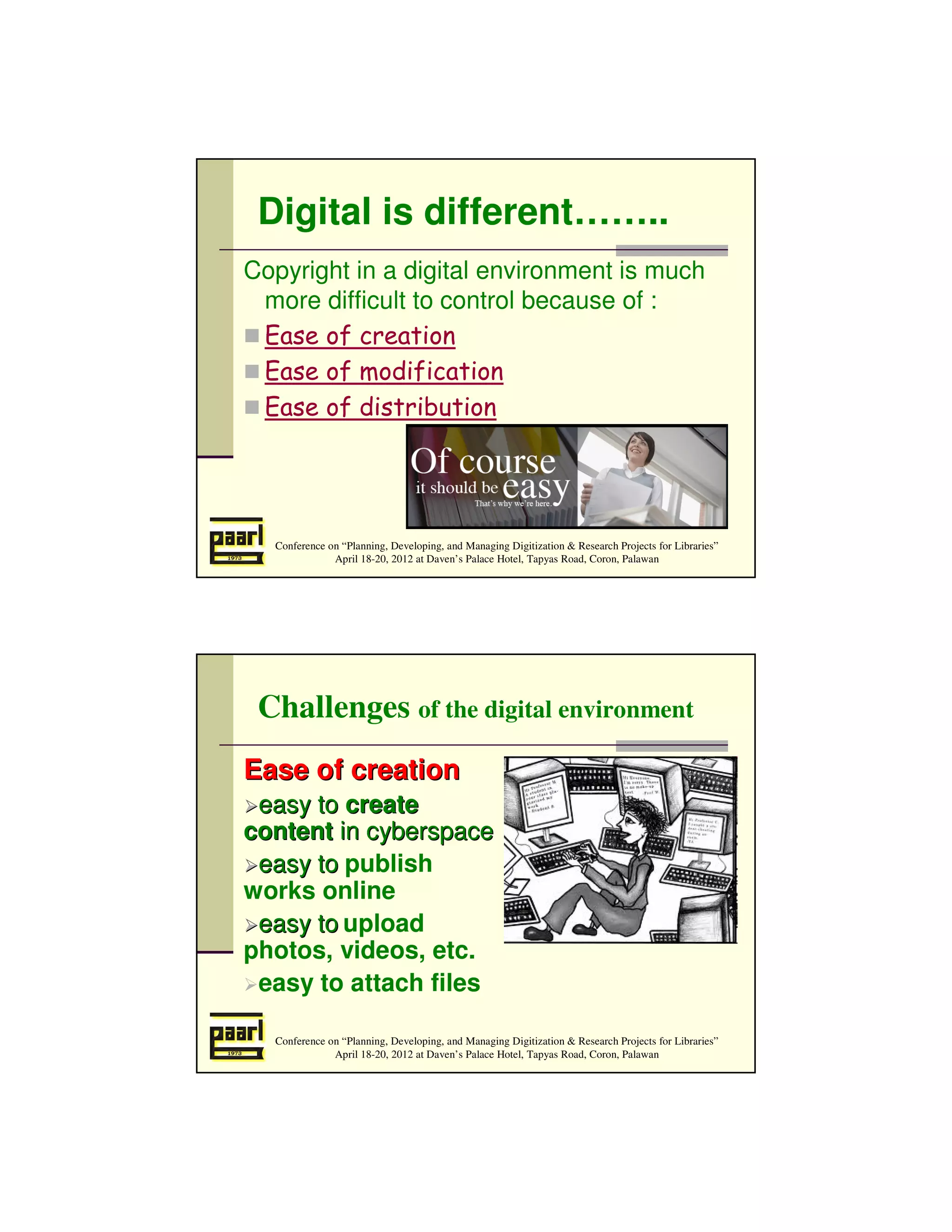 Digital is different……..
Copyright in a digital environment is much
 more difficult to control because of :
 Ease of creation
 Ease of modification
 Ease of distribution




  Conference on “Planning, Developing, and Managing Digitization & Research Projects for Libraries”
              April 18-20, 2012 at Daven’s Palace Hotel, Tapyas Road, Coron, Palawan




 Challenges of the digital environment
Ease of creation
 easy to create
content in cyberspace
 easy to publish
works online
 easy to upload
photos, videos, etc.
 easy to attach files

  Conference on “Planning, Developing, and Managing Digitization & Research Projects for Libraries”
              April 18-20, 2012 at Daven’s Palace Hotel, Tapyas Road, Coron, Palawan
 