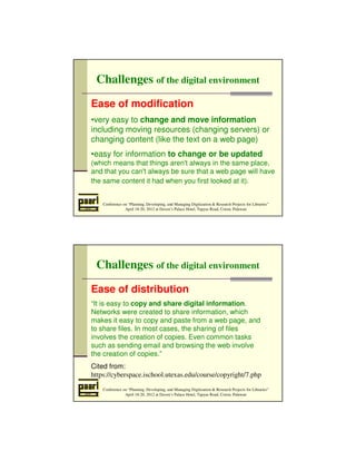 Challenges of the digital environment 
Ease of modification 
•very easy to change and move information 
including moving resources (changing servers) or 
changing content (like the text on a web page) 
•easy for information to change or be updated 
(which means that things aren't always in the same place, 
and that you can't always be sure that a web page will have 
the same content it had when you first looked at it). 
Conference on “Planning, Developing, and Managing Digitization  Research Projects for Libraries” 
April 18-20, 2012 at Daven’s Palace Hotel, Tapyas Road, Coron, Palawan 
Challenges of the digital environment 
Ease of distribution 
“It is easy to copy and share digital information. 
Networks were created to share information, which 
makes it easy to copy and paste from a web page, and 
to share files. In most cases, the sharing of files 
involves the creation of copies. Even common tasks 
such as sending email and browsing the web involve 
the creation of copies.” 
Cited from: 
https://cyberspace.ischool.utexas.edu/course/copyright/7.php 
Conference on “Planning, Developing, and Managing Digitization  Research Projects for Libraries” 
April 18-20, 2012 at Daven’s Palace Hotel, Tapyas Road, Coron, Palawan 
 