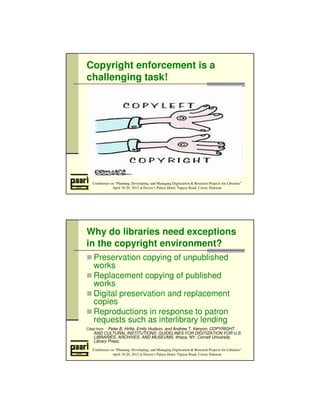 Copyright enforcement is a 
challenging task! 
Conference on “Planning, Developing, and Managing Digitization  Research Projects for Libraries” 
April 18-20, 2012 at Daven’s Palace Hotel, Tapyas Road, Coron, Palawan 
Why do libraries need exceptions 
in the copyright environment? 
 Preservation copying of unpublished 
works 
Replacement copying of published 
works 
Digital preservation and replacement 
copies 
Reproductions in response to patron 
requests such as interlibrary lending 
Cited from: Peter B. Hirtle, Emily Hudson, and Andrew T. Kenyon, COPYRIGHT 
AND CULTURAL INSTITUTIONS: GUIDELINES FOR DIGITIZATION FOR U.S. 
LIBRARIES, ARCHIVES, AND MUSEUMS, Ithaca, NY: Cornell University 
Library Press, 
Conference on “Planning, Developing, and Managing Digitization  Research Projects for Libraries” 
April 18-20, 2012 at Daven’s Palace Hotel, Tapyas Road, Coron, Palawan 
 
