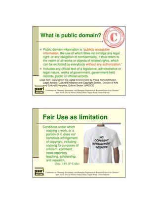 What is public domain? 
 Public domain information is “publicly accessible 
information, the use of which does not infringe any legal 
right, or any obligation of confidentiality. It thus refers to 
the realm of all works or objects of related rights, which 
can be exploited by everybody without any authorization.” 
 Includes any official text of a legislative, administrative or 
legal nature, works of government, government-held 
records, public or official records. 
Cited from: Copyright in the Digital Environment by Petya TOTCHAROVA, 
Legal Advisor, Cultural Enterprise and Copyright Section, Division of Arts 
and Cultural Enterprise, Culture Sector, UNESCO 
Conference on “Planning, Developing, and Managing Digitization  Research Projects for Libraries” 
April 18-20, 2012 at Daven’s Palace Hotel, Tapyas Road, Coron, Palawan 
Fair Use as limitation 
Conditions under which 
copying a work, or a 
portion of it, does not 
constitute infringement 
of copyright, including 
copying for purposes of 
criticism, comment, 
news reporting, 
teaching, scholarship, 
and research. 
(Sec. 185, IP Code) 
Conference on “Planning, Developing, and Managing Digitization  Research Projects for Libraries” 
April 18-20, 2012 at Daven’s Palace Hotel, Tapyas Road, Coron, Palawan 
 