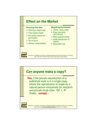 Effect on the Market 
Favoring Fair Use 
 Owning a legal copy 
 Few copies made 
 No ready market for 
permission 
 Out of print 
 Owner unidentifiable 
Requiring Permission 
 Takes away sales 
 Easy licensing 
mechanism 
 Many copies made 
 Wide distribution of 
copies 
 Repeated use 
Conference on “Planning, Developing, and Managing Digitization  Research Projects for Libraries” 
April 18-20, 2012 at Daven’s Palace Hotel, Tapyas Road, Coron, Palawan 
Can anyone make a copy? 
Yes, if the private reproduction of a 
published work is in a single copy, 
where the reproduction is made by a 
natural person exclusively for research 
and private study (Sec. 187.1, IP 
Code)…except… 
Conference on “Planning, Developing, and Managing Digitization  Research Projects for Libraries” 
April 18-20, 2012 at Daven’s Palace Hotel, Tapyas Road, Coron, Palawan 
De La Salle University - Manila 
 