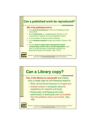Can a published work be reproduced? 
NO, if the published work is: 
 (a) A work of architecture in the form of building or other 
construction; 
 (b) An entire book, or a substantial part thereof, or of a 
musical work in graphic form by reprographic means; 
 (c) A compilation of data and other materials; 
 (d) A computer program except as provided in Section 189; 
Conference on “Planning, Developing, and Managing Digitization  Research Projects for Libraries” 
April 18-20, 2012 at Daven’s Palace Hotel, Tapyas Road, Coron, Palawan 
and 
 (e) Any work in cases where reproduction would 
unreasonably conflict with a normal exploitation of the 
work or would otherwise unreasonably prejudice the 
legitimate interests of the author. (Sec. 187.2) 
De La Salle University - Manila 
Can a Library copy? 
Yes, if the library is non-profit and makes 
only a single copy for the following reasons: 
 Work cannot be lent because it is fragile/rare; 
 Isolated articles in composite works for 
expediency for research and study; 
 Preservation and Replacement (lost, 
deteriorated, or destroyed) and not available 
from the publisher and is out-of-stock. (Sec. 
188) 
Conference on “Planning, Developing, and Managing Digitization  Research Projects for Libraries” 
April 18-20, 2012 at Daven’s Palace Hotel, Tapyas Road, Coron, Palawan 
De La Salle University - Manila 
 