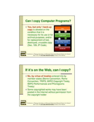Can I copy Computer Programs? 
 Yes, but only 1 back-up 
copy is allowed on the 
condition that it is 
necessary for its use or for 
archival purposes, and/or 
for replacement of lost, 
destroyed, unusable copy 
(Sec. 189, IP Code). 
Conference on “Planning, Developing, and Managing Digitization  Research Projects for Libraries” 
April 18-20, 2012 at Daven’s Palace Hotel, Tapyas Road, Coron, Palawan 
De La Salle University - Manila 
If it’s on the Web, can I copy? 
 No, by virtue of treaties entered into by 
member states (Berne Convention, Rome 
Convention, TRIPS, WIPO Copyright Treaty, 
WIPO Performances and Phonograms 
Treaty) 
 Some copyrighted works may have been 
posted in the Internet without permission from 
the copyright holder 
Conference on “Planning, Developing, and Managing Digitization  Research Projects for Libraries” 
April 18-20, 2012 at Daven’s Palace Hotel, Tapyas Road, Coron, Palawan 
De La Salle University - Manila 
 