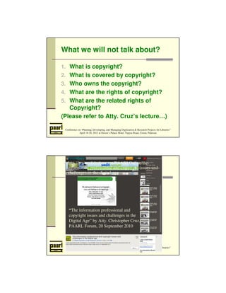 What we will not talk about? 
1. What is copyright? 
2. What is covered by copyright? 
3. Who owns the copyright? 
4. What are the rights of copyright? 
5. What are the related rights of 
Copyright? 
(Please refer to Atty. Cruz’s lecture…) 
Conference on “Planning, Developing, and Managing Digitization & Research Projects for Libraries” 
April 18-20, 2012 at Daven’s Palace Hotel, Tapyas Road, Coron, Palawan 
http://www.slideshare.net/PAARLOnline/the-information- 
professional-and-copyright-issues-and-challenges- 
in-the-digital-age 
“The information professional and 
copyright issues and challenges in the 
Digital Age” by Atty. Christopher Cruz, 
PAARL Forum, 20 September 2010 
Conference on “Planning, Developing, and Managing Digitization & Research Projects for Libraries” 
April 18-20, 2012 at Daven’s Palace Hotel, Tapyas Road, Coron, Palawan 
 