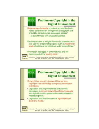 Position on Copyright in the 
Digital Environment 
“Reformatting of material to make it accessible should 
not be considered an infringement of copyright and 
should be considered as reasonable access.” 
---to benefit those with physical disabilities 
“Providing access to a digital format of a protected work 
to a user for a legitimate purpose such as research or 
study should be a permitted act under copyright law.” 
“Information packaged in all formats has and will 
become part of the lending stock.” 
Conference on “Planning, Developing, and Managing Digitization  Research Projects for Libraries” 
April 18-20, 2012 at Daven’s Palace Hotel, Tapyas Road, Coron, Palawan 
Position on Copyright in the 
Digital Environment 
“Copyright law should not prevent libraries from 
relying on new technology to improve preservation 
techniques. 
 Legislation should give libraries and archives 
permission to convert copyright protected materials 
into digital format for preservation and conservation 
related purposes. 
 Legislation should also cover the legal deposit of 
electronic media.” 
Conference on “Planning, Developing, and Managing Digitization  Research Projects for Libraries” 
April 18-20, 2012 at Daven’s Palace Hotel, Tapyas Road, Coron, Palawan 
 