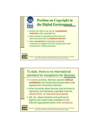 Position on Copyright in 
the Digital Environment 
 protect the right to fair use for unpublished 
materials under copyright law 
 open access to educational (learning and 
teaching resources) by distance learners 
 allow conversion of copyright protected 
materials into digital format for preservation and 
conservation related purposes 
Conference on “Planning, Developing, and Managing Digitization  Research Projects for Libraries” 
April 18-20, 2012 at Daven’s Palace Hotel, Tapyas Road, Coron, Palawan 
To date, there is no international 
standard for exceptions for libraries 
 in some countries, libraries operate without 
conditions that would allow preservation and 
replacement of printed materials 
 other countries allow libraries and archives to 
reproduce and distribute copyright material, 
without limits, for educational purposes 
 US, etc. allows libraries and archives to 
digitize and make freely available on the 
Internet copyrighted works (with conditions) 
Conference on “Planning, Developing, and Managing Digitization  Research Projects for Libraries” 
April 18-20, 2012 at Daven’s Palace Hotel, Tapyas Road, Coron, Palawan 
 