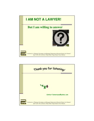 I AM NOT A LAWYER! 
But I am willing to answer 
Conference on “Planning, Developing, and Managing Digitization  Research Projects for Libraries” 
April 18-20, 2012 at Daven’s Palace Hotel, Tapyas Road, Coron, Palawan 
Contact famverzosa@yahoo.com 
Conference on “Planning, Developing, and Managing Digitization  Research Projects for Libraries” 
April 18-20, 2012 at Daven’s Palace Hotel, Tapyas Road, Coron, Palawan 
 