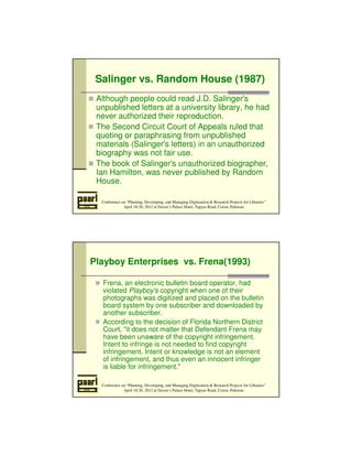 Salinger vs. Random House (1987) 
 Although people could read J.D. Salinger's 
unpublished letters at a university library, he had 
never authorized their reproduction. 
 The Second Circuit Court of Appeals ruled that 
quoting or paraphrasing from unpublished 
materials (Salinger's letters) in an unauthorized 
biography was not fair use. 
 The book of Salinger's unauthorized biographer, 
Ian Hamilton, was never published by Random 
House. 
Conference on “Planning, Developing, and Managing Digitization  Research Projects for Libraries” 
April 18-20, 2012 at Daven’s Palace Hotel, Tapyas Road, Coron, Palawan 
Playboy Enterprises vs. Frena(1993) 
 Frena, an electronic bulletin board operator, had 
violated Playboy's copyright when one of their 
photographs was digitized and placed on the bulletin 
board system by one subscriber and downloaded by 
another subscriber. 
 According to the decision of Florida Northern District 
Court, it does not matter that Defendant Frena may 
have been unaware of the copyright infringement. 
Intent to infringe is not needed to find copyright 
infringement. Intent or knowledge is not an element 
of infringement, and thus even an innocent infringer 
is liable for infringement. 
Conference on “Planning, Developing, and Managing Digitization  Research Projects for Libraries” 
April 18-20, 2012 at Daven’s Palace Hotel, Tapyas Road, Coron, Palawan 
 