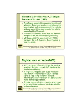 Princeton University Press v. Michigan 
Document Services (1996) 
 A professor supplied the course material and 
Michigan Document services, a photocopying 
organization, took photocopies of the material 
and converted it into coursepacks for sale to 
students at the University. 
 The court considered that it was not fair use 
and penalized the photocopying company. 
 MDS appealed the case in January 1997; 
however, the U.S. Supreme Court refused to 
hear the case. 
Conference on “Planning, Developing, and Managing Digitization  Research Projects for Libraries” 
April 18-20, 2012 at Daven’s Palace Hotel, Tapyas Road, Coron, Palawan 
Register.com vs. Verio (2000) 
 Verio extracted information from the publicly 
available Register.com WHOIS database for 
use in telemarketing. 
 In response, Register.com sued Verio and 
New York Southern District Court ordered 
Verio to stop using customer contact 
information acquired through the database for 
mass marketing purposes. 
 At issue here are limits on access to and use 
of personal information on publicly available 
online databases. 
Conference on “Planning, Developing, and Managing Digitization  Research Projects for Libraries” 
April 18-20, 2012 at Daven’s Palace Hotel, Tapyas Road, Coron, Palawan 
 