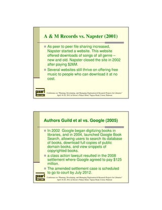 A  M Records vs. Napster (2001) 
 As peer to peer file sharing increased, 
Napster started a website. This website 
offered downloads of songs of all genre – 
new and old. Napster closed the site in 2002 
after paying $26M. 
 Several websites still thrive on offering free 
music to people who can download it at no 
cost. 
Conference on “Planning, Developing, and Managing Digitization  Research Projects for Libraries” 
April 18-20, 2012 at Daven’s Palace Hotel, Tapyas Road, Coron, Palawan 
Authors Guild et al vs. Google (2005) 
 In 2002 Google began digitizing books in 
libraries, and in 2004, launched Google Book 
Search, allowing users to search its database 
of books, download full copies of public 
domain books, and view snippets of 
copyrighted books. 
 a class action lawsuit resulted in the 2008 
settlement where Google agreed to pay $125 
million. 
 The amended settlement case is scheduled 
to go to court by July 2012. 
Conference on “Planning, Developing, and Managing Digitization  Research Projects for Libraries” 
April 18-20, 2012 at Daven’s Palace Hotel, Tapyas Road, Coron, Palawan 
 