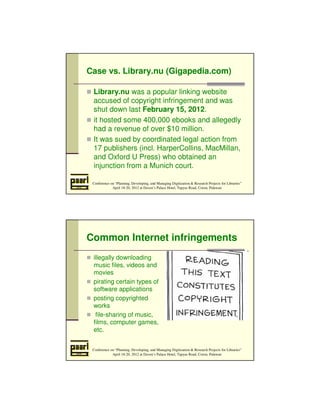 Case vs. Library.nu (Gigapedia.com) 
 Library.nu was a popular linking website 
accused of copyright infringement and was 
shut down last February 15, 2012. 
 it hosted some 400,000 ebooks and allegedly 
had a revenue of over $10 million. 
 It was sued by coordinated legal action from 
17 publishers (incl. HarperCollins, MacMillan, 
and Oxford U Press) who obtained an 
injunction from a Munich court. 
Conference on “Planning, Developing, and Managing Digitization  Research Projects for Libraries” 
April 18-20, 2012 at Daven’s Palace Hotel, Tapyas Road, Coron, Palawan 
Common Internet infringements 
 illegally downloading 
music files, videos and 
movies 
 pirating certain types of 
software applications 
 posting copyrighted 
Conference on “Planning, Developing, and Managing Digitization  Research Projects for Libraries” 
April 18-20, 2012 at Daven’s Palace Hotel, Tapyas Road, Coron, Palawan 
works 
 file-sharing of music, 
films, computer games, 
etc. 
 
