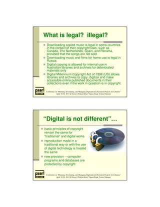 What is legal? illegal? 
 Downloading copied music is legal in some countries 
in the context of their copyright laws, such as 
Canada, The Netherlands, Spain, and Panama, 
provided that the songs are not sold. 
 Downloading music and films for home use is legal in 
Russia. 
 Digital copying is allowed for internal use in 
Australian libraries and archives for deteriorated 
materials only 
 Digital Millennium Copyright Act of 1998 (US) allows 
libraries and archives to copy, digitize and make 
accessible online published documents in their 
collections even if the work in question is in copyright. 
Conference on “Planning, Developing, and Managing Digitization  Research Projects for Libraries” 
April 18-20, 2012 at Daven’s Palace Hotel, Tapyas Road, Coron, Palawan 
“Digital is not different”… 
 basic principles of copyright 
remain the same for 
”traditional” and digital works 
 reproduction made in a 
traditional way or with the use 
of digital technology is treated 
the same 
 new provision ---computer 
programs and databases are 
protected by copyright 
Conference on “Planning, Developing, and Managing Digitization  Research Projects for Libraries” 
April 18-20, 2012 at Daven’s Palace Hotel, Tapyas Road, Coron, Palawan 
 