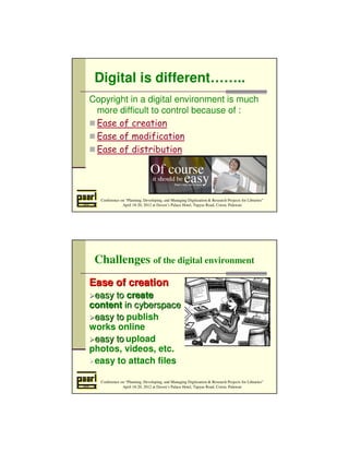 Digital is different…….. 
Copyright in a digital environment is much 
more difficult to control because of : 
 Ease of creation 
 Ease of modification 
 Ease of distribution 
Conference on “Planning, Developing, and Managing Digitization  Research Projects for Libraries” 
April 18-20, 2012 at Daven’s Palace Hotel, Tapyas Road, Coron, Palawan 
Challenges of the digital environment 
Ease of creation 
easy to create 
content in cyberspace 
easy to publish 
works online 
easy toupload 
photos, videos, etc. 
easy to attach files 
Conference on “Planning, Developing, and Managing Digitization  Research Projects for Libraries” 
April 18-20, 2012 at Daven’s Palace Hotel, Tapyas Road, Coron, Palawan 
 