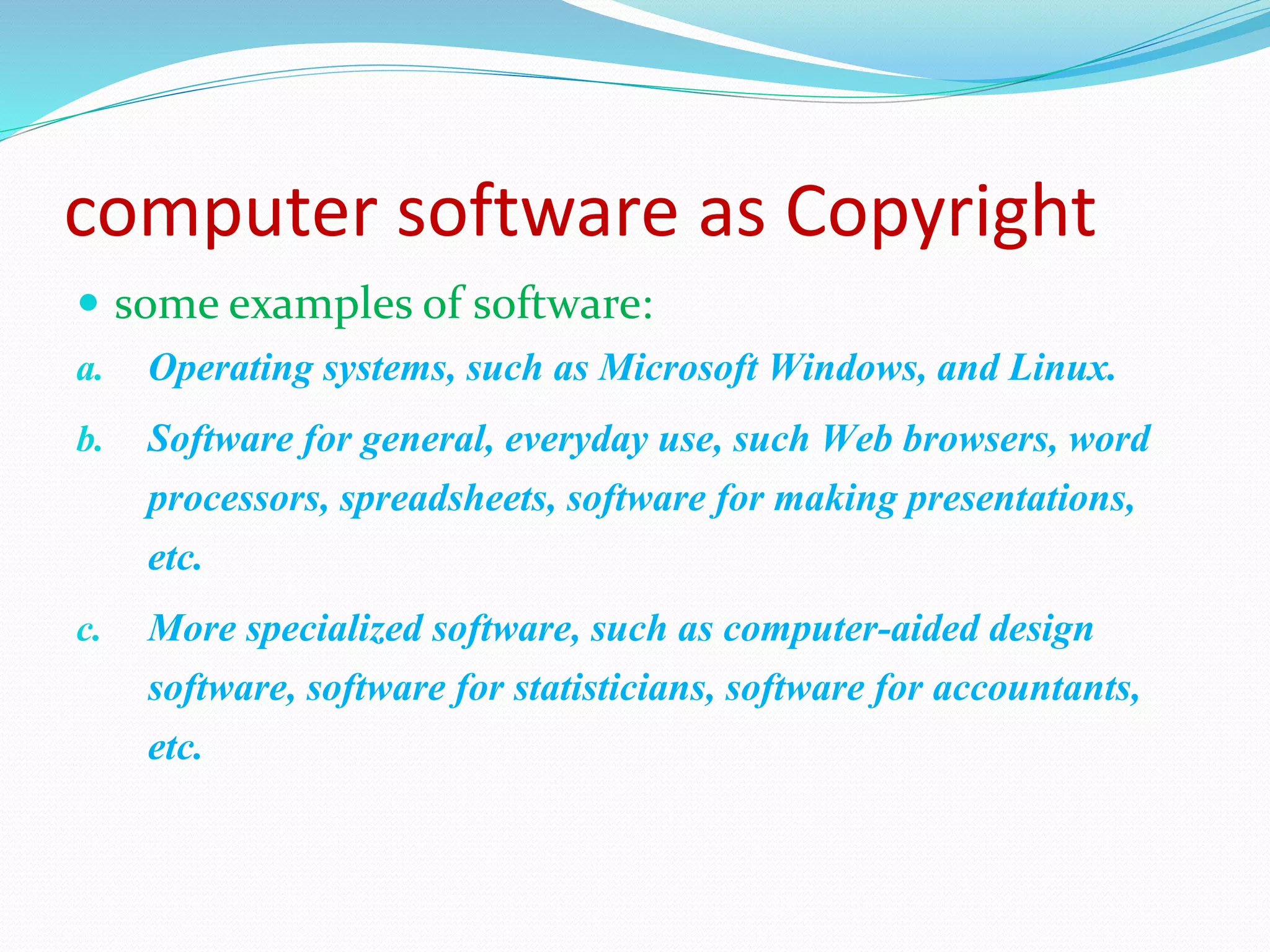 computer software as Copyright
 some examples of software:
a. Operating systems, such as Microsoft Windows, and Linux.
b. Software for general, everyday use, such Web browsers, word
processors, spreadsheets, software for making presentations,
etc.
c. More specialized software, such as computer-aided design
software, software for statisticians, software for accountants,
etc.
 