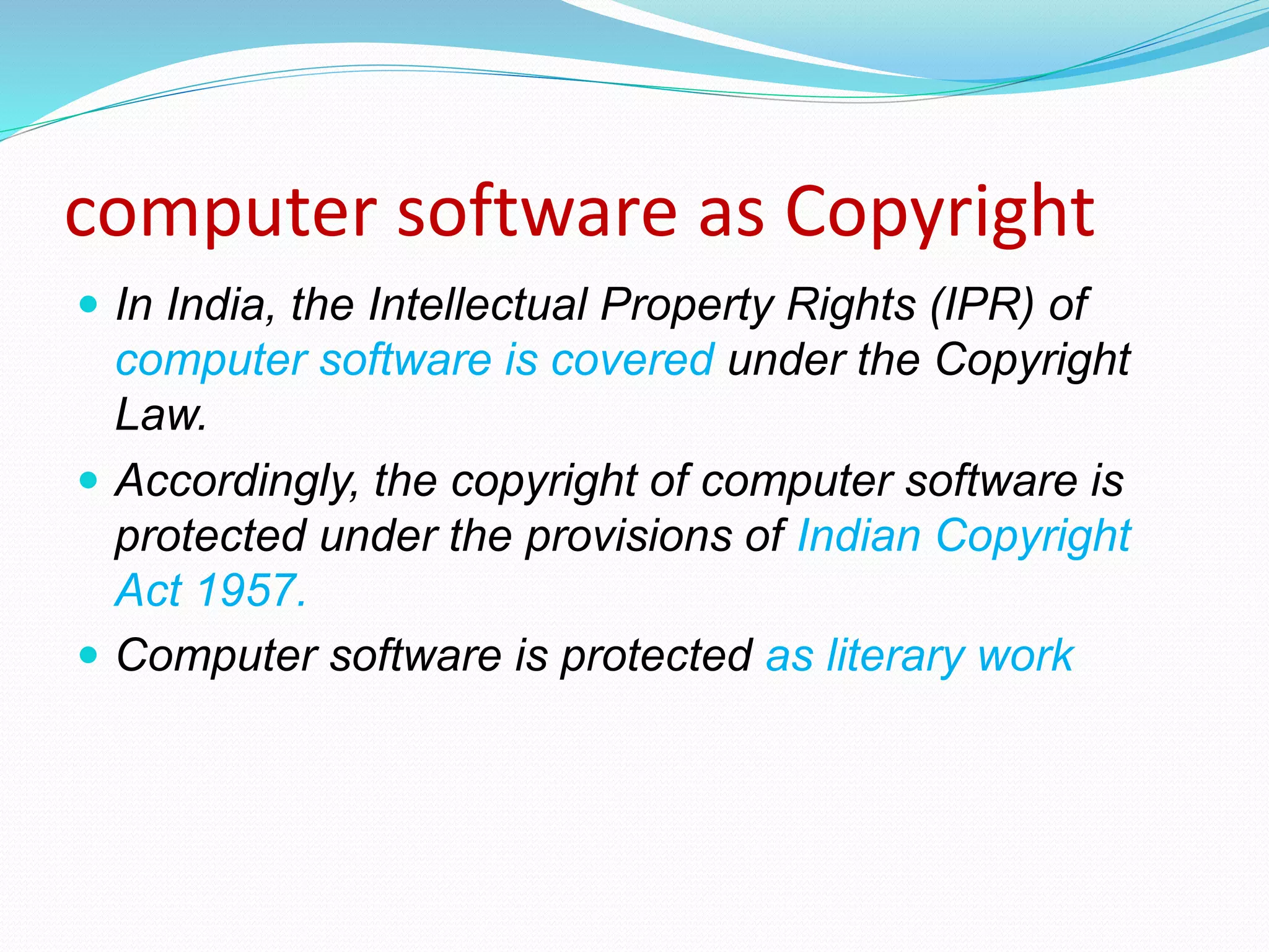 computer software as Copyright
 In India, the Intellectual Property Rights (IPR) of
computer software is covered under the Copyright
Law.
 Accordingly, the copyright of computer software is
protected under the provisions of Indian Copyright
Act 1957.
 Computer software is protected as literary work
 