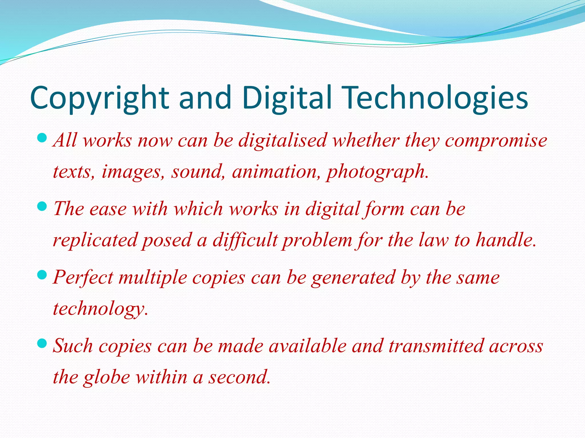 Copyright and Digital Technologies
 All works now can be digitalised whether they compromise
texts, images, sound, animation, photograph.
 The ease with which works in digital form can be
replicated posed a difficult problem for the law to handle.
 Perfect multiple copies can be generated by the same
technology.
 Such copies can be made available and transmitted across
the globe within a second.
 