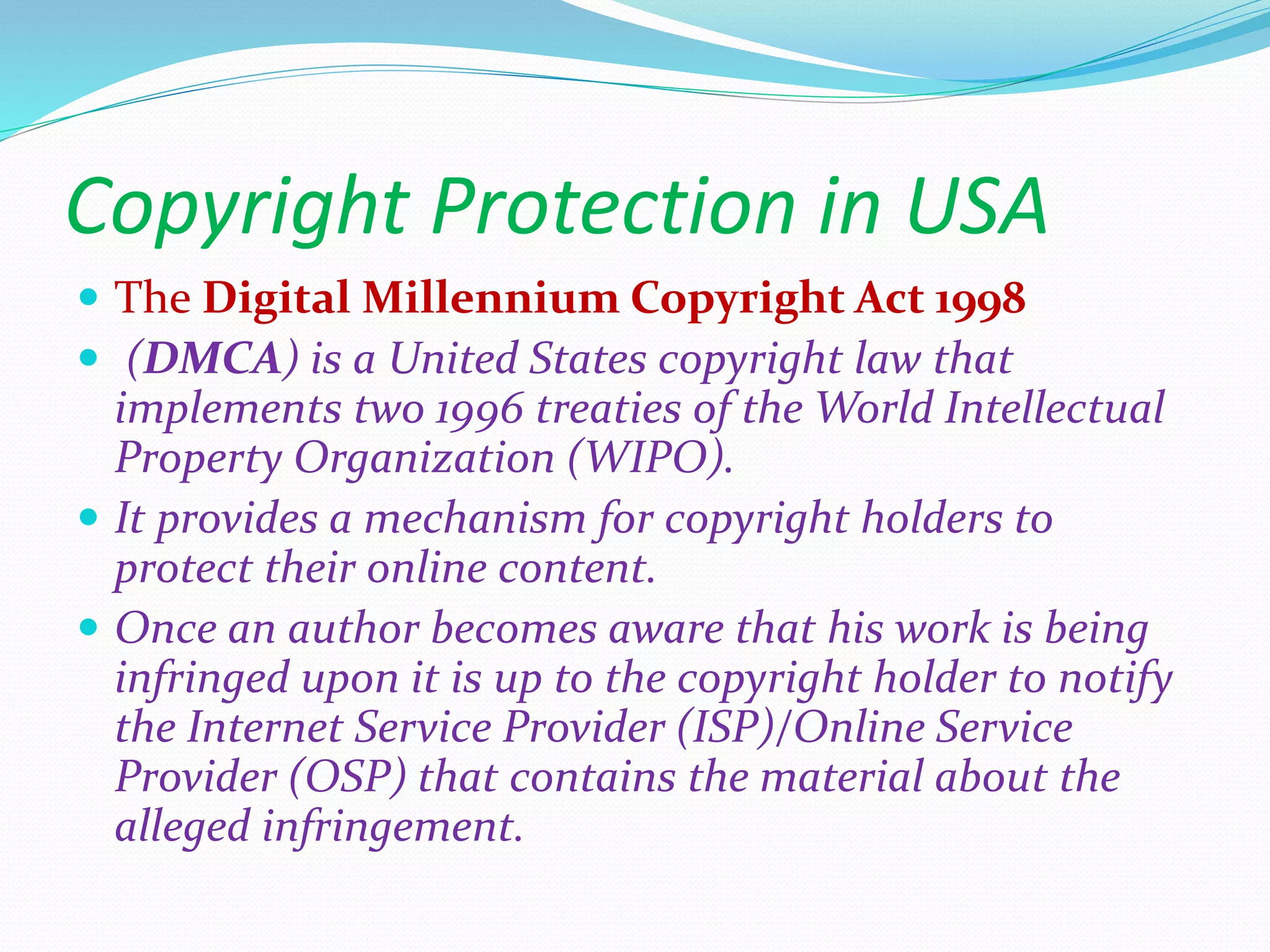 Copyright Protection in USA
 The Digital Millennium Copyright Act 1998
 (DMCA) is a United States copyright law that
implements two 1996 treaties of the World Intellectual
Property Organization (WIPO).
 It provides a mechanism for copyright holders to
protect their online content.
 Once an author becomes aware that his work is being
infringed upon it is up to the copyright holder to notify
the Internet Service Provider (ISP)/Online Service
Provider (OSP) that contains the material about the
alleged infringement.
 