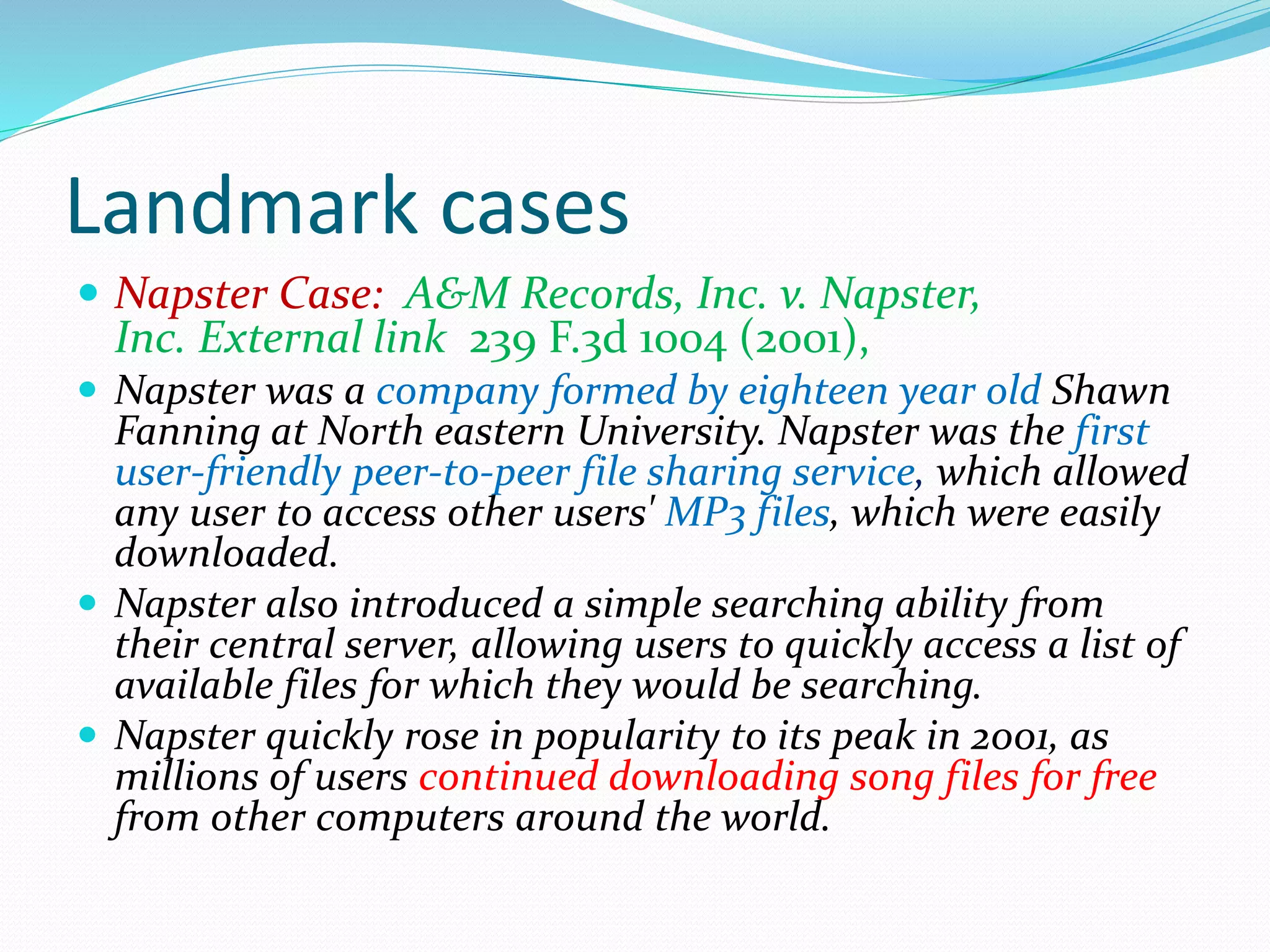 Landmark cases
 Napster Case: A&M Records, Inc. v. Napster,
Inc. External link 239 F.3d 1004 (2001),
 Napster was a company formed by eighteen year old Shawn
Fanning at North eastern University. Napster was the first
user-friendly peer-to-peer file sharing service, which allowed
any user to access other users' MP3 files, which were easily
downloaded.
 Napster also introduced a simple searching ability from
their central server, allowing users to quickly access a list of
available files for which they would be searching.
 Napster quickly rose in popularity to its peak in 2001, as
millions of users continued downloading song files for free
from other computers around the world.
 