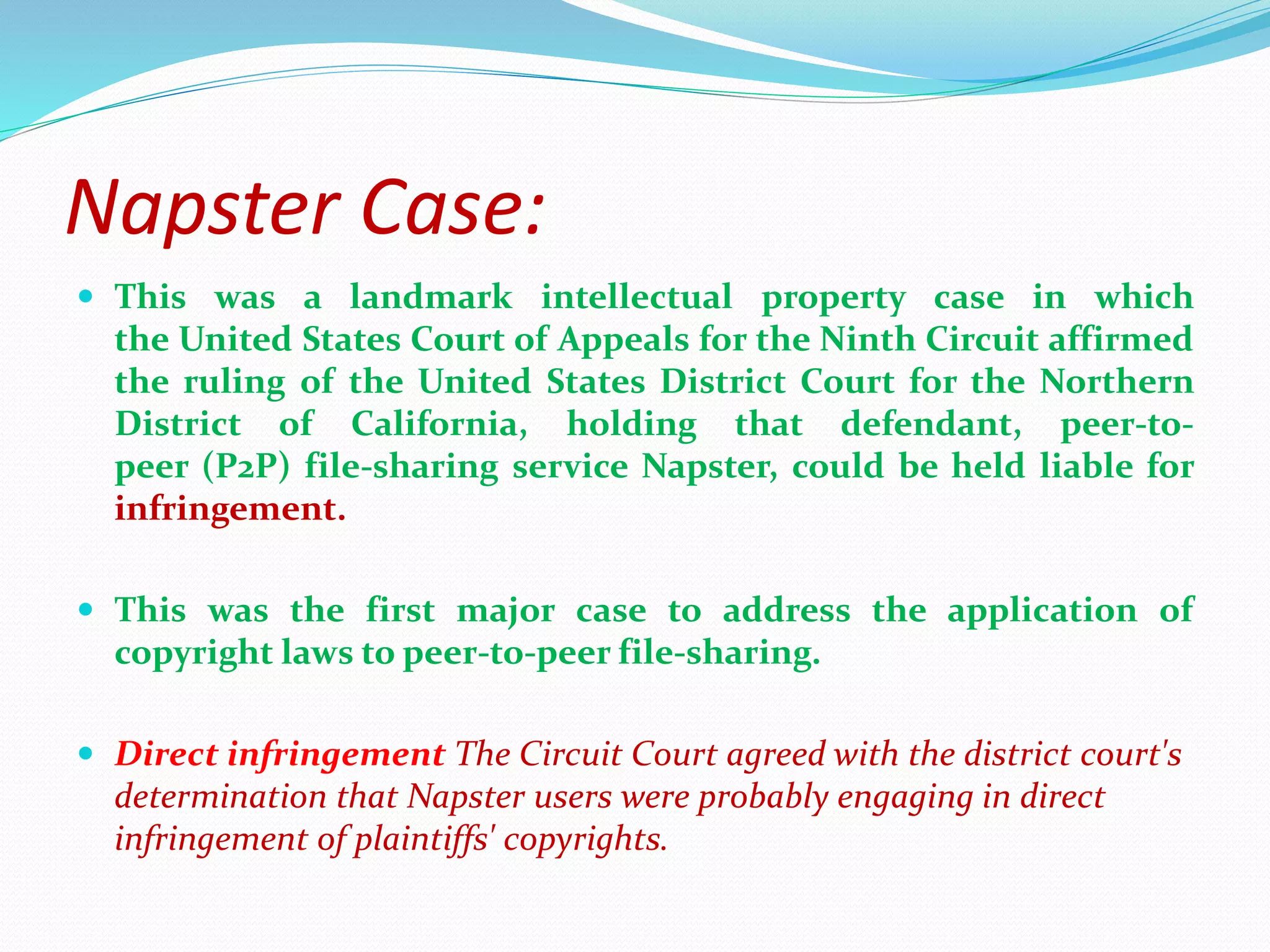 Napster Case:
 This was a landmark intellectual property case in which
the United States Court of Appeals for the Ninth Circuit affirmed
the ruling of the United States District Court for the Northern
District of California, holding that defendant, peer-to-
peer (P2P) file-sharing service Napster, could be held liable for
infringement.
 This was the first major case to address the application of
copyright laws to peer-to-peer file-sharing.
 Direct infringement The Circuit Court agreed with the district court's
determination that Napster users were probably engaging in direct
infringement of plaintiffs' copyrights.
 