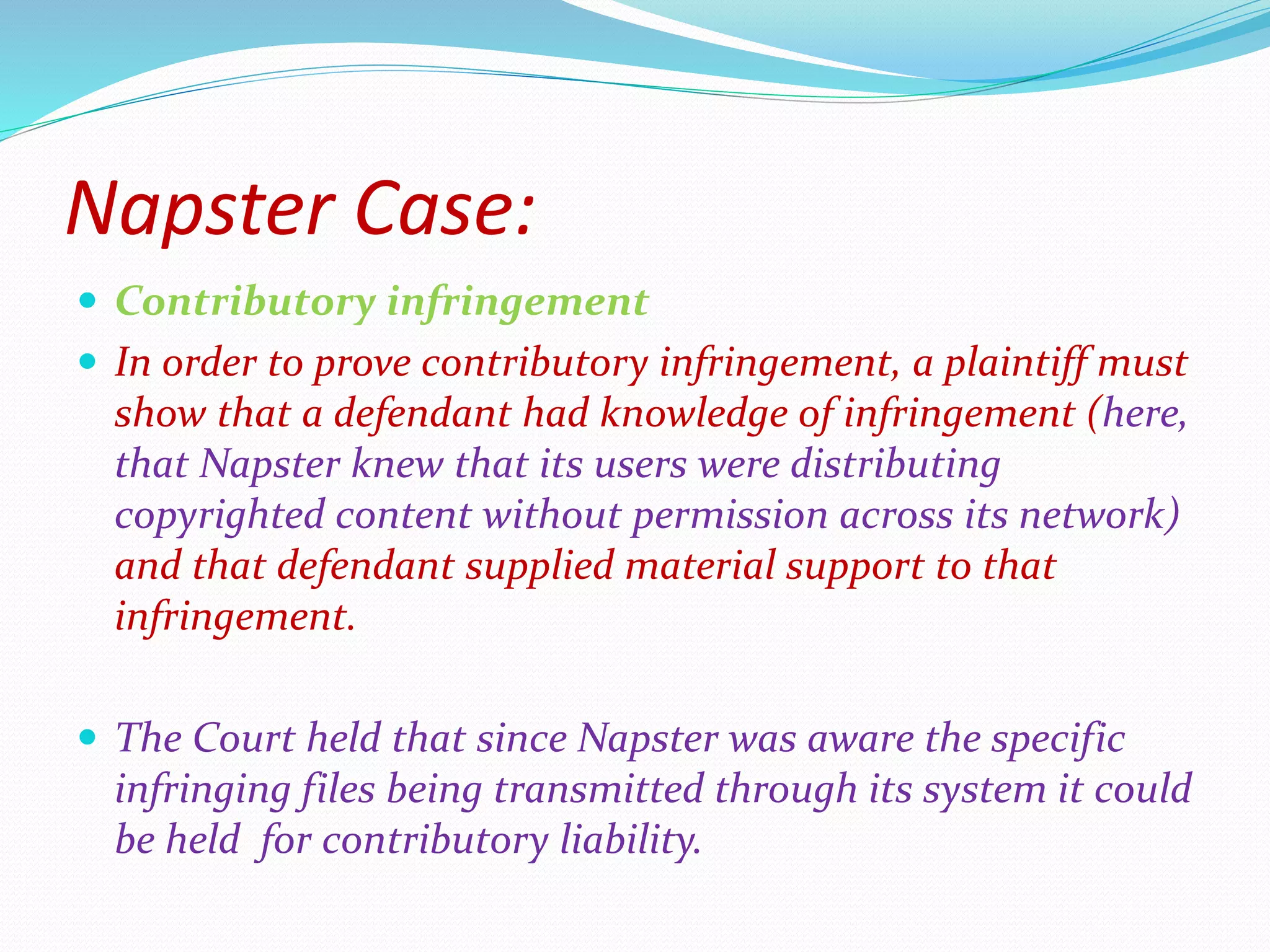 Napster Case:
 Contributory infringement
 In order to prove contributory infringement, a plaintiff must
show that a defendant had knowledge of infringement (here,
that Napster knew that its users were distributing
copyrighted content without permission across its network)
and that defendant supplied material support to that
infringement.
 The Court held that since Napster was aware the specific
infringing files being transmitted through its system it could
be held for contributory liability.
 