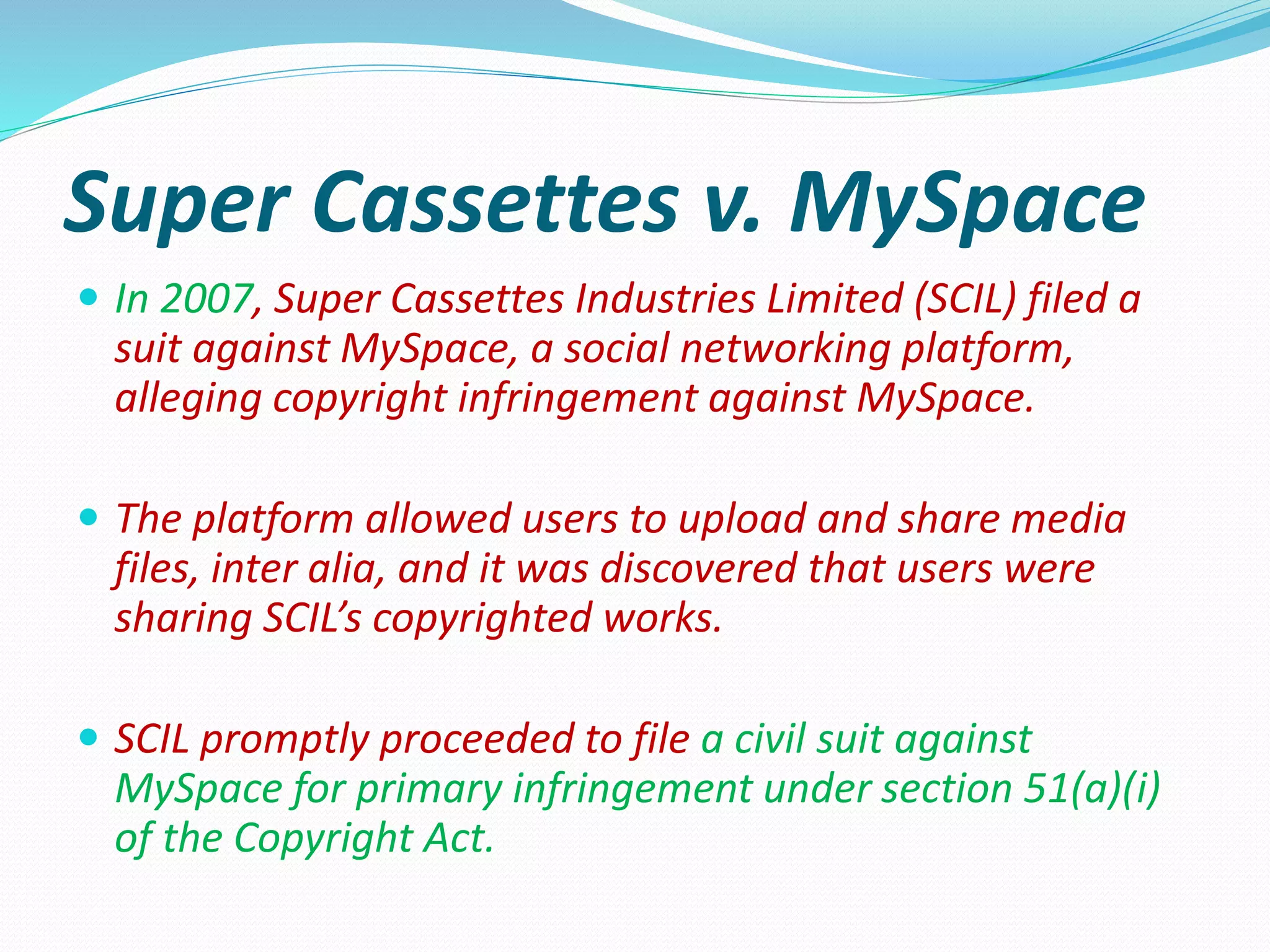 Super Cassettes v. MySpace
 In 2007, Super Cassettes Industries Limited (SCIL) filed a
suit against MySpace, a social networking platform,
alleging copyright infringement against MySpace.
 The platform allowed users to upload and share media
files, inter alia, and it was discovered that users were
sharing SCIL’s copyrighted works.
 SCIL promptly proceeded to file a civil suit against
MySpace for primary infringement under section 51(a)(i)
of the Copyright Act.
 