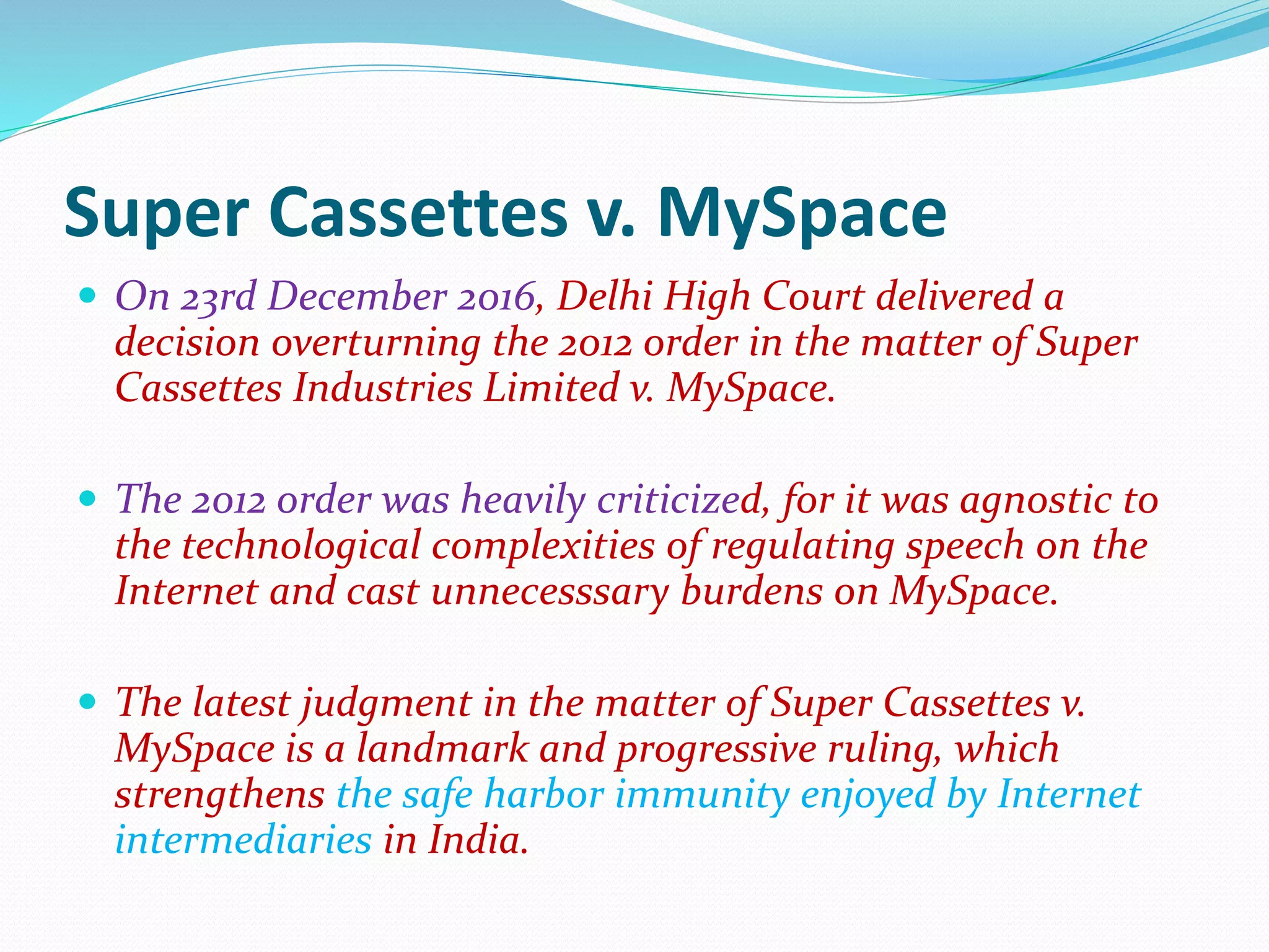 Super Cassettes v. MySpace
 On 23rd December 2016, Delhi High Court delivered a
decision overturning the 2012 order in the matter of Super
Cassettes Industries Limited v. MySpace.
 The 2012 order was heavily criticized, for it was agnostic to
the technological complexities of regulating speech on the
Internet and cast unnecesssary burdens on MySpace.
 The latest judgment in the matter of Super Cassettes v.
MySpace is a landmark and progressive ruling, which
strengthens the safe harbor immunity enjoyed by Internet
intermediaries in India.
 