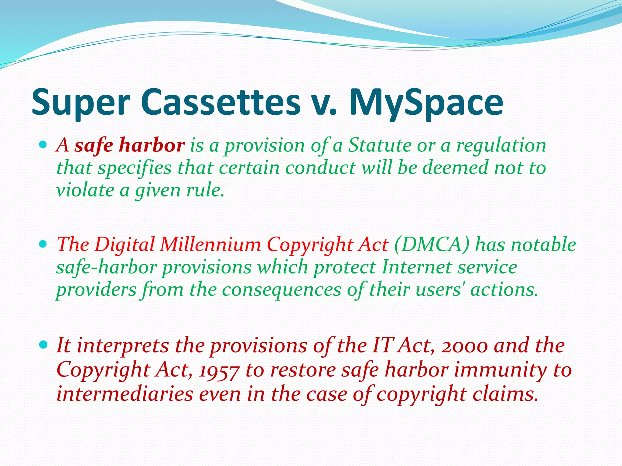 Super Cassettes v. MySpace
 A safe harbor is a provision of a Statute or a regulation
that specifies that certain conduct will be deemed not to
violate a given rule.
 The Digital Millennium Copyright Act (DMCA) has notable
safe-harbor provisions which protect Internet service
providers from the consequences of their users' actions.
 It interprets the provisions of the IT Act, 2000 and the
Copyright Act, 1957 to restore safe harbor immunity to
intermediaries even in the case of copyright claims.
 