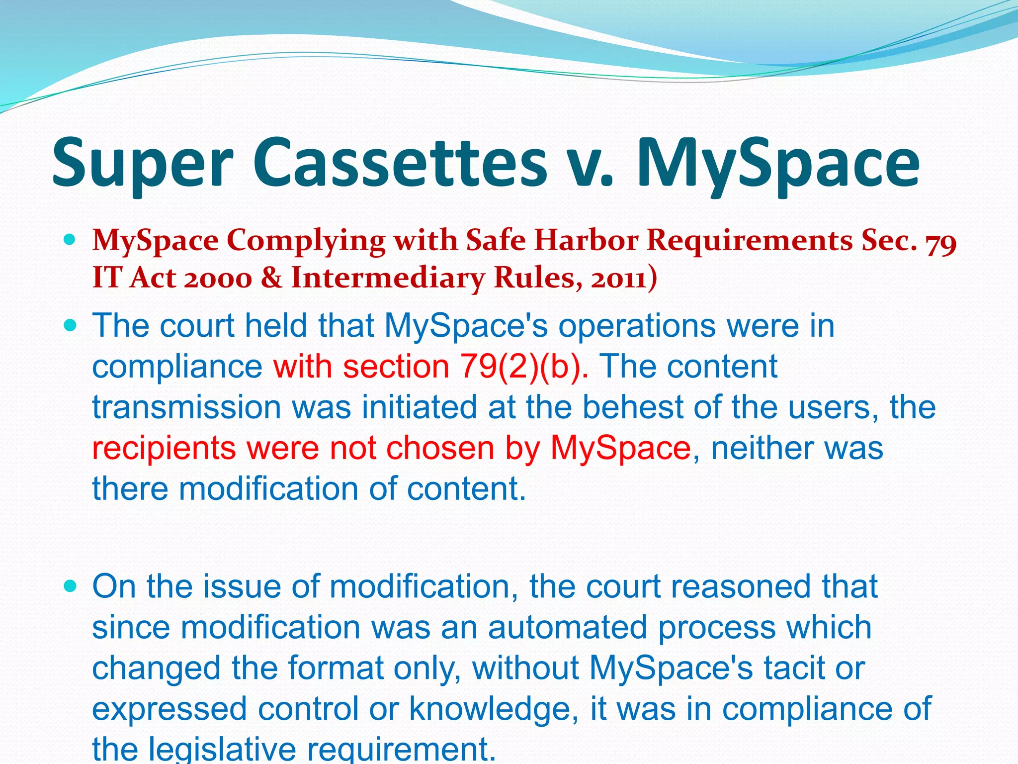 Super Cassettes v. MySpace
 MySpace Complying with Safe Harbor Requirements Sec. 79
IT Act 2000 & Intermediary Rules, 2011)
 The court held that MySpace's operations were in
compliance with section 79(2)(b). The content
transmission was initiated at the behest of the users, the
recipients were not chosen by MySpace, neither was
there modification of content.
 On the issue of modification, the court reasoned that
since modification was an automated process which
changed the format only, without MySpace's tacit or
expressed control or knowledge, it was in compliance of
the legislative requirement.
 