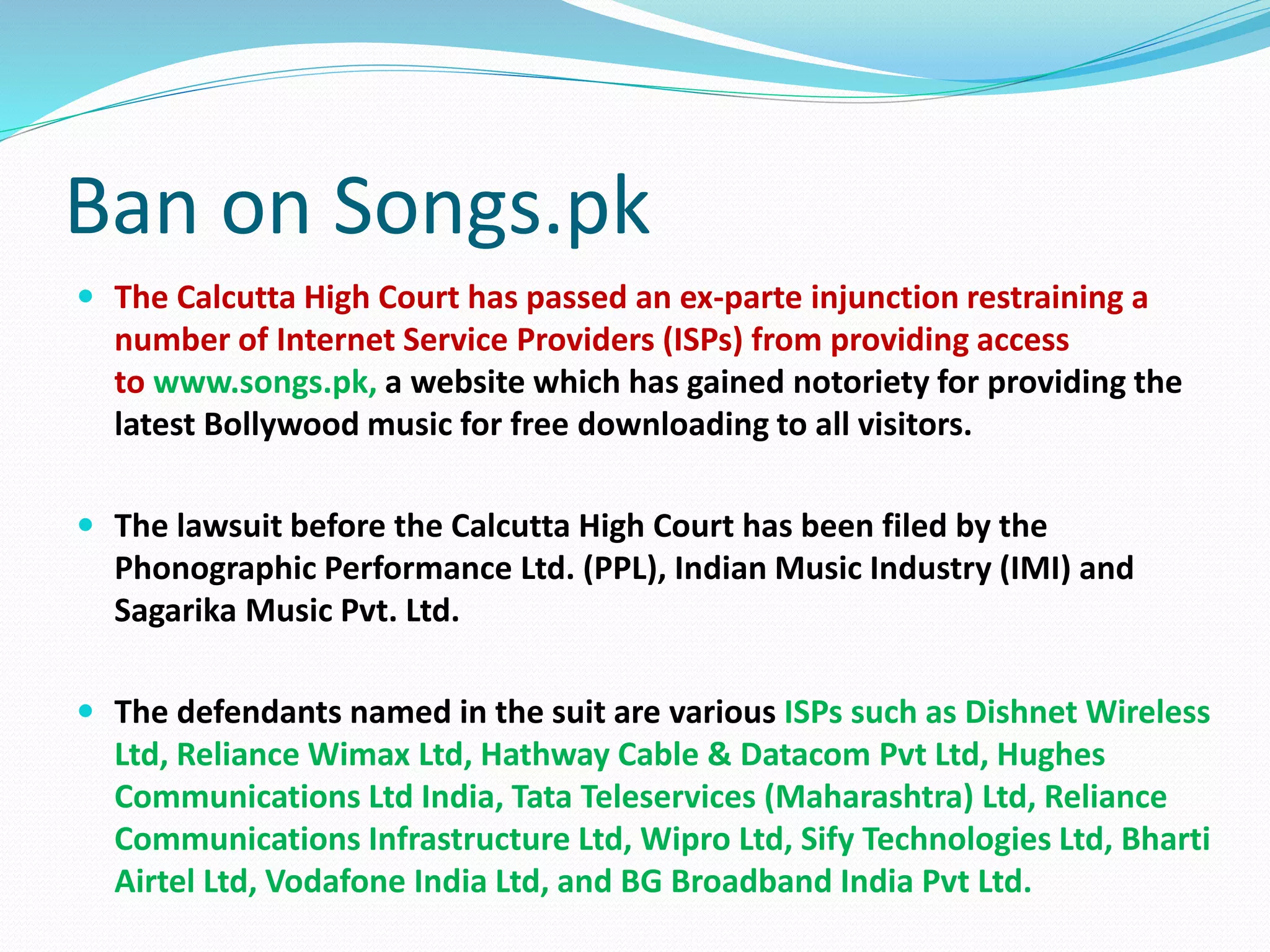 Ban on Songs.pk
 The Calcutta High Court has passed an ex-parte injunction restraining a
number of Internet Service Providers (ISPs) from providing access
to www.songs.pk, a website which has gained notoriety for providing the
latest Bollywood music for free downloading to all visitors.
 The lawsuit before the Calcutta High Court has been filed by the
Phonographic Performance Ltd. (PPL), Indian Music Industry (IMI) and
Sagarika Music Pvt. Ltd.
 The defendants named in the suit are various ISPs such as Dishnet Wireless
Ltd, Reliance Wimax Ltd, Hathway Cable & Datacom Pvt Ltd, Hughes
Communications Ltd India, Tata Teleservices (Maharashtra) Ltd, Reliance
Communications Infrastructure Ltd, Wipro Ltd, Sify Technologies Ltd, Bharti
Airtel Ltd, Vodafone India Ltd, and BG Broadband India Pvt Ltd.
 