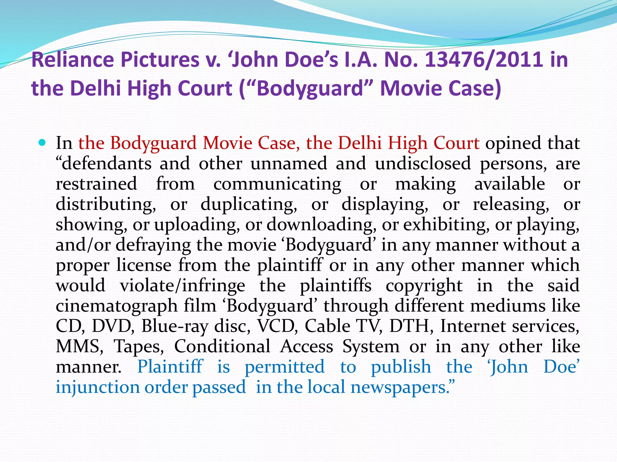 Reliance Pictures v. ‘John Doe’s I.A. No. 13476/2011 in
the Delhi High Court (“Bodyguard” Movie Case)
 In the Bodyguard Movie Case, the Delhi High Court opined that
“defendants and other unnamed and undisclosed persons, are
restrained from communicating or making available or
distributing, or duplicating, or displaying, or releasing, or
showing, or uploading, or downloading, or exhibiting, or playing,
and/or defraying the movie ‘Bodyguard’ in any manner without a
proper license from the plaintiff or in any other manner which
would violate/infringe the plaintiffs copyright in the said
cinematograph film ‘Bodyguard’ through different mediums like
CD, DVD, Blue-ray disc, VCD, Cable TV, DTH, Internet services,
MMS, Tapes, Conditional Access System or in any other like
manner. Plaintiff is permitted to publish the ‘John Doe’
injunction order passed in the local newspapers.”
 