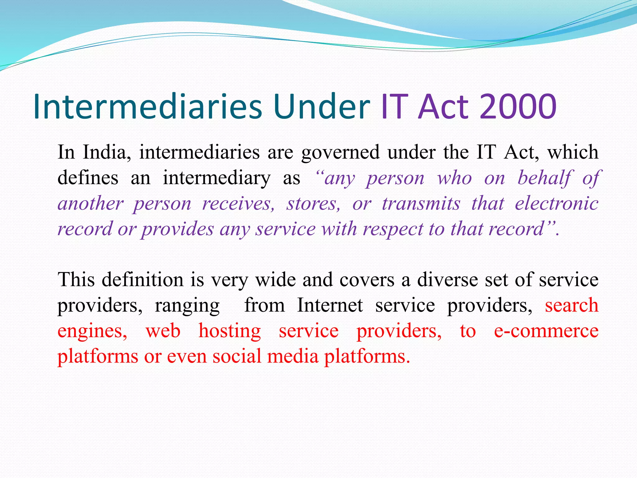Intermediaries Under IT Act 2000
In India, intermediaries are governed under the IT Act, which
defines an intermediary as “any person who on behalf of
another person receives, stores, or transmits that electronic
record or provides any service with respect to that record”.
This definition is very wide and covers a diverse set of service
providers, ranging from Internet service providers, search
engines, web hosting service providers, to e-commerce
platforms or even social media platforms.
 