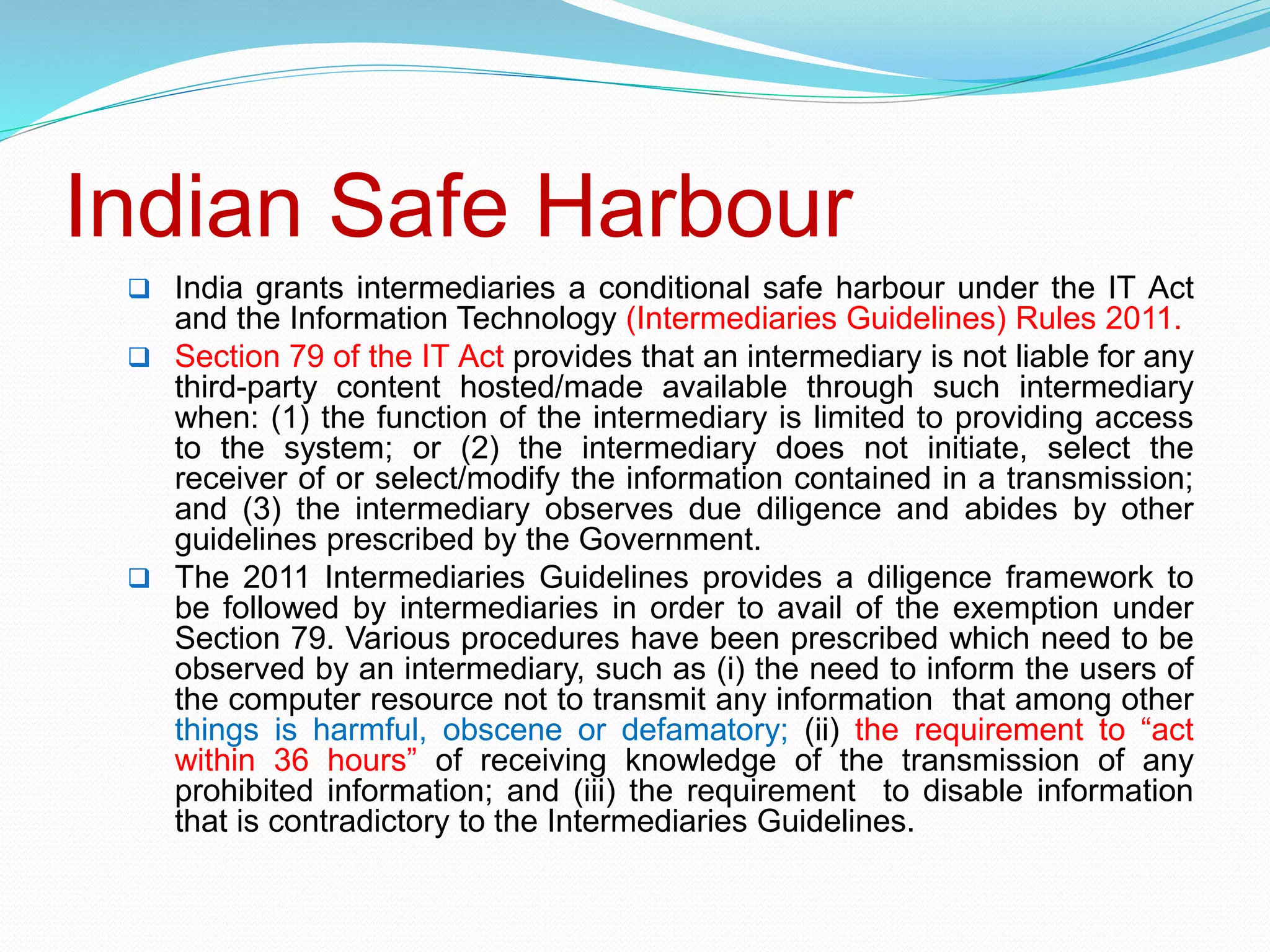 Indian Safe Harbour
 India grants intermediaries a conditional safe harbour under the IT Act
and the Information Technology (Intermediaries Guidelines) Rules 2011.
 Section 79 of the IT Act provides that an intermediary is not liable for any
third-party content hosted/made available through such intermediary
when: (1) the function of the intermediary is limited to providing access
to the system; or (2) the intermediary does not initiate, select the
receiver of or select/modify the information contained in a transmission;
and (3) the intermediary observes due diligence and abides by other
guidelines prescribed by the Government.
 The 2011 Intermediaries Guidelines provides a diligence framework to
be followed by intermediaries in order to avail of the exemption under
Section 79. Various procedures have been prescribed which need to be
observed by an intermediary, such as (i) the need to inform the users of
the computer resource not to transmit any information that among other
things is harmful, obscene or defamatory; (ii) the requirement to “act
within 36 hours” of receiving knowledge of the transmission of any
prohibited information; and (iii) the requirement to disable information
that is contradictory to the Intermediaries Guidelines.
 