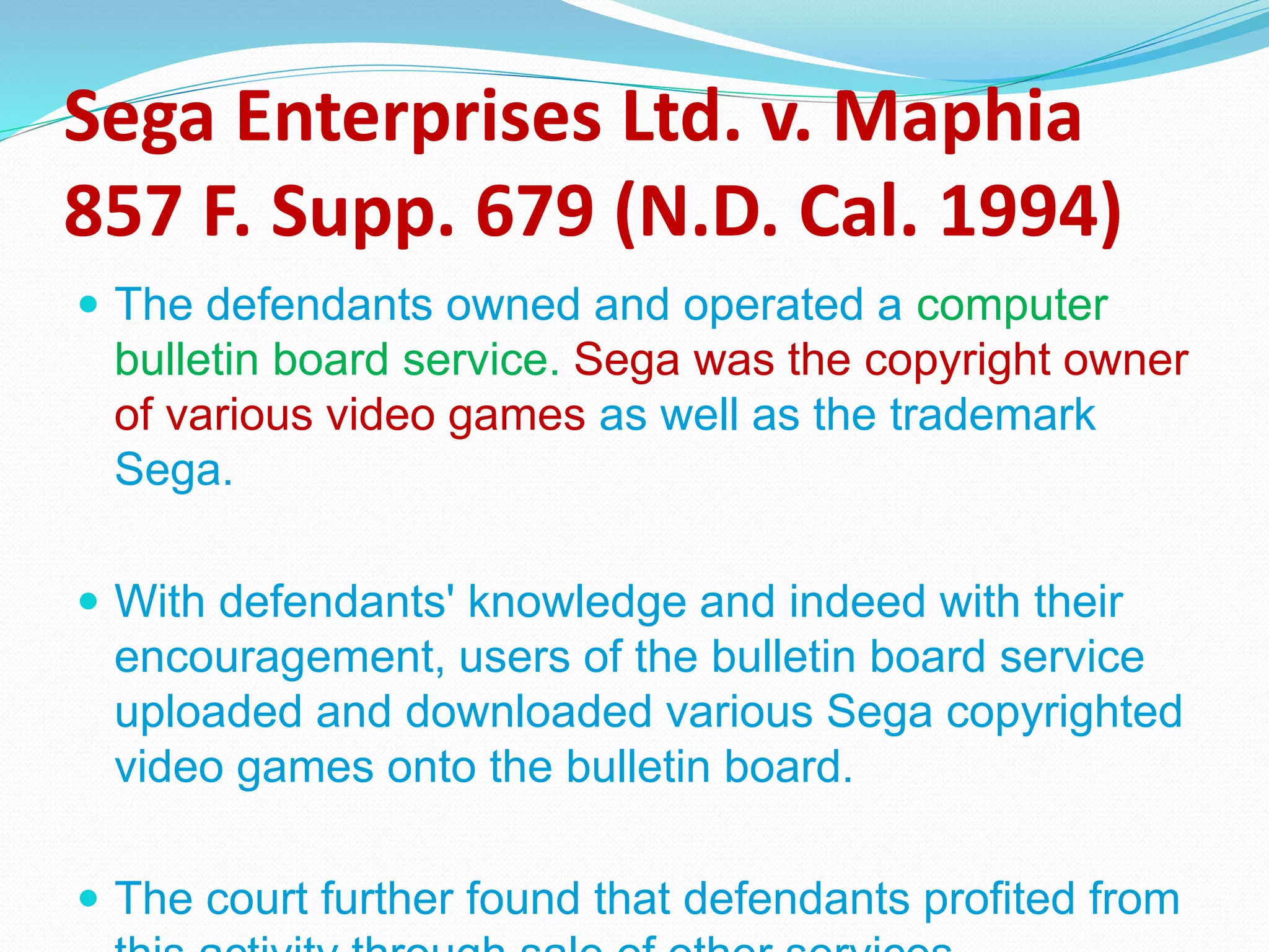 Sega Enterprises Ltd. v. Maphia
857 F. Supp. 679 (N.D. Cal. 1994)
 The defendants owned and operated a computer
bulletin board service. Sega was the copyright owner
of various video games as well as the trademark
Sega.
 With defendants' knowledge and indeed with their
encouragement, users of the bulletin board service
uploaded and downloaded various Sega copyrighted
video games onto the bulletin board.
 The court further found that defendants profited from
 