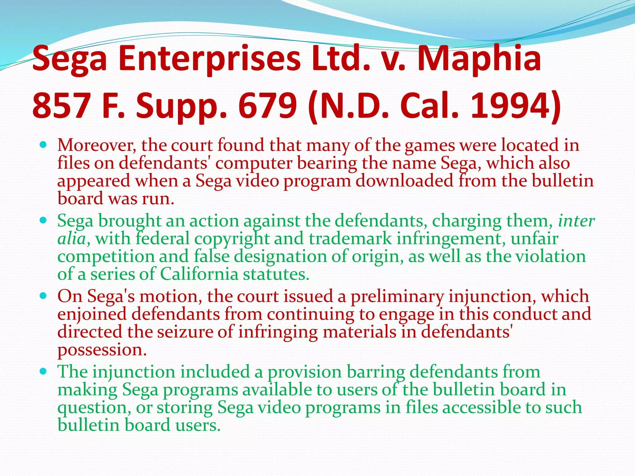 Sega Enterprises Ltd. v. Maphia
857 F. Supp. 679 (N.D. Cal. 1994)
 Moreover, the court found that many of the games were located in
files on defendants' computer bearing the name Sega, which also
appeared when a Sega video program downloaded from the bulletin
board was run.
 Sega brought an action against the defendants, charging them, inter
alia, with federal copyright and trademark infringement, unfair
competition and false designation of origin, as well as the violation
of a series of California statutes.
 On Sega's motion, the court issued a preliminary injunction, which
enjoined defendants from continuing to engage in this conduct and
directed the seizure of infringing materials in defendants'
possession.
 The injunction included a provision barring defendants from
making Sega programs available to users of the bulletin board in
question, or storing Sega video programs in files accessible to such
bulletin board users.
 