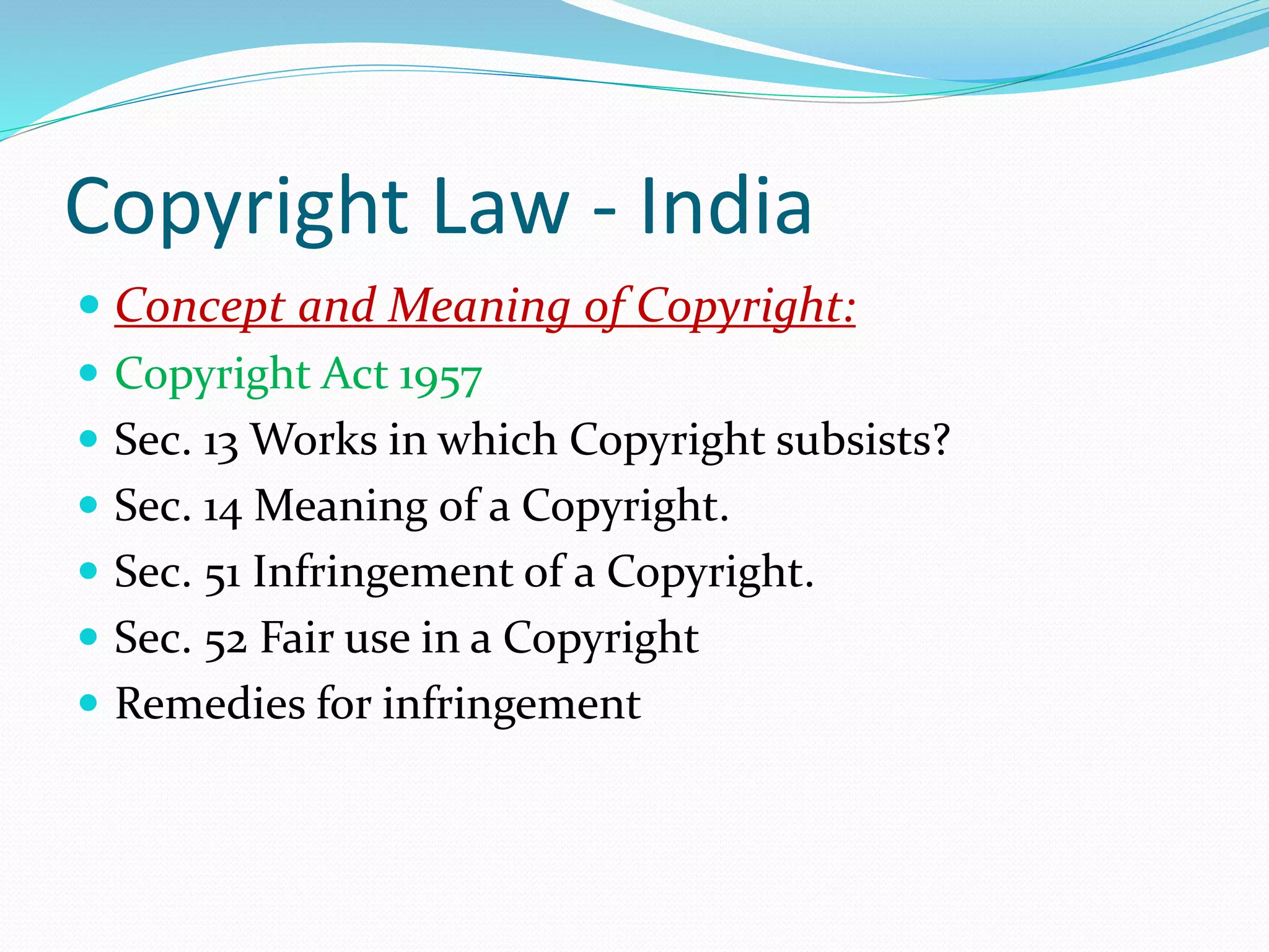 Copyright Law - India
 Concept and Meaning of Copyright:
 Copyright Act 1957
 Sec. 13 Works in which Copyright subsists?
 Sec. 14 Meaning of a Copyright.
 Sec. 51 Infringement of a Copyright.
 Sec. 52 Fair use in a Copyright
 Remedies for infringement
 