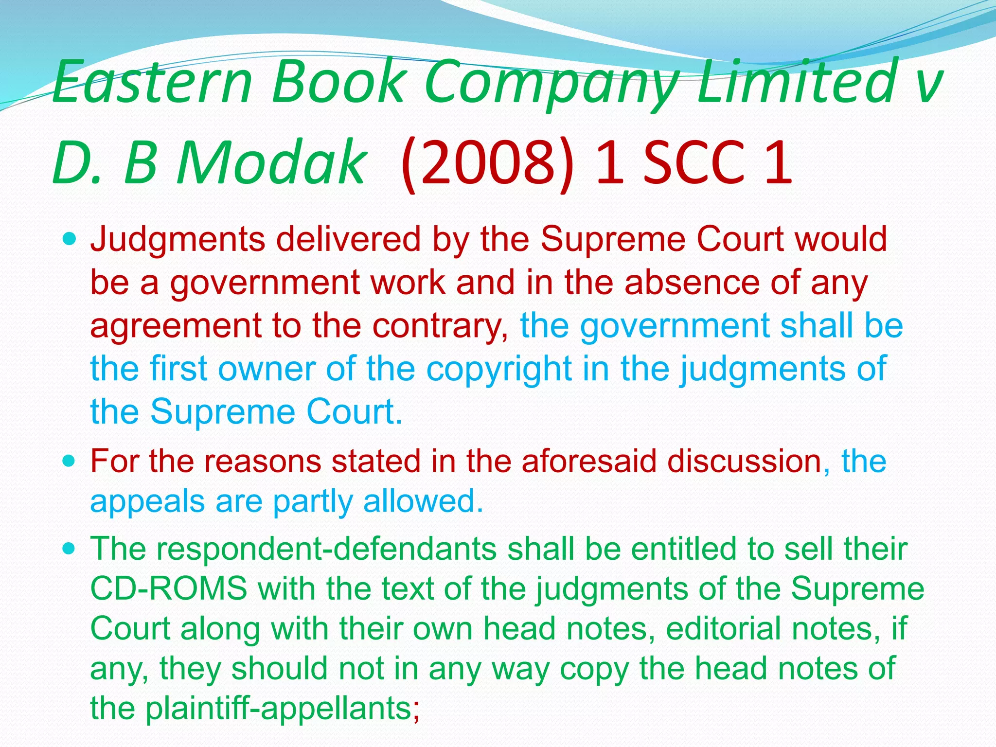 Eastern Book Company Limited v
D. B Modak (2008) 1 SCC 1
 Judgments delivered by the Supreme Court would
be a government work and in the absence of any
agreement to the contrary, the government shall be
the first owner of the copyright in the judgments of
the Supreme Court.
 For the reasons stated in the aforesaid discussion, the
appeals are partly allowed.
 The respondent-defendants shall be entitled to sell their
CD-ROMS with the text of the judgments of the Supreme
Court along with their own head notes, editorial notes, if
any, they should not in any way copy the head notes of
the plaintiff-appellants;
 