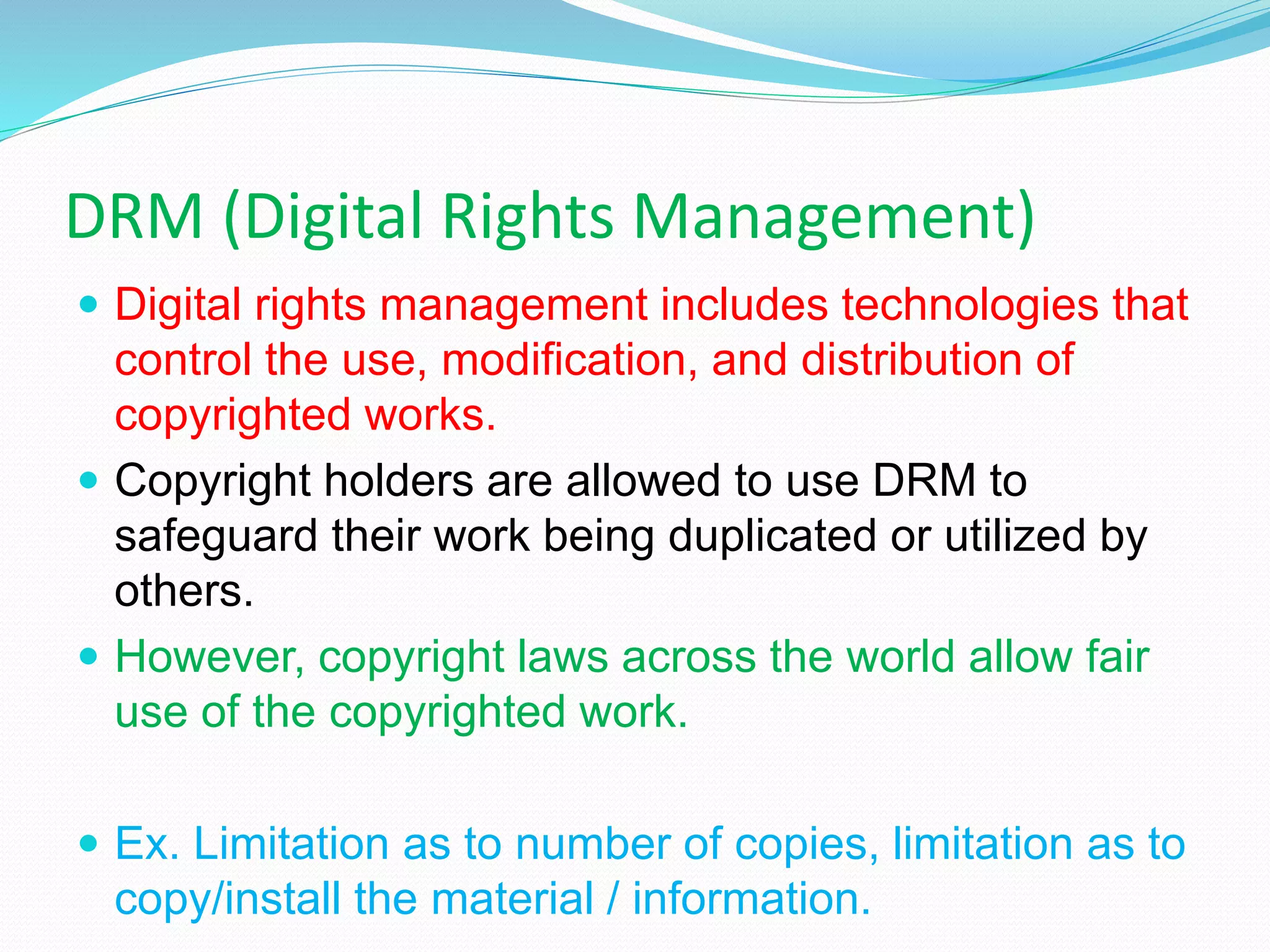 DRM (Digital Rights Management)
 Digital rights management includes technologies that
control the use, modification, and distribution of
copyrighted works.
 Copyright holders are allowed to use DRM to
safeguard their work being duplicated or utilized by
others.
 However, copyright laws across the world allow fair
use of the copyrighted work.
 Ex. Limitation as to number of copies, limitation as to
copy/install the material / information.
 