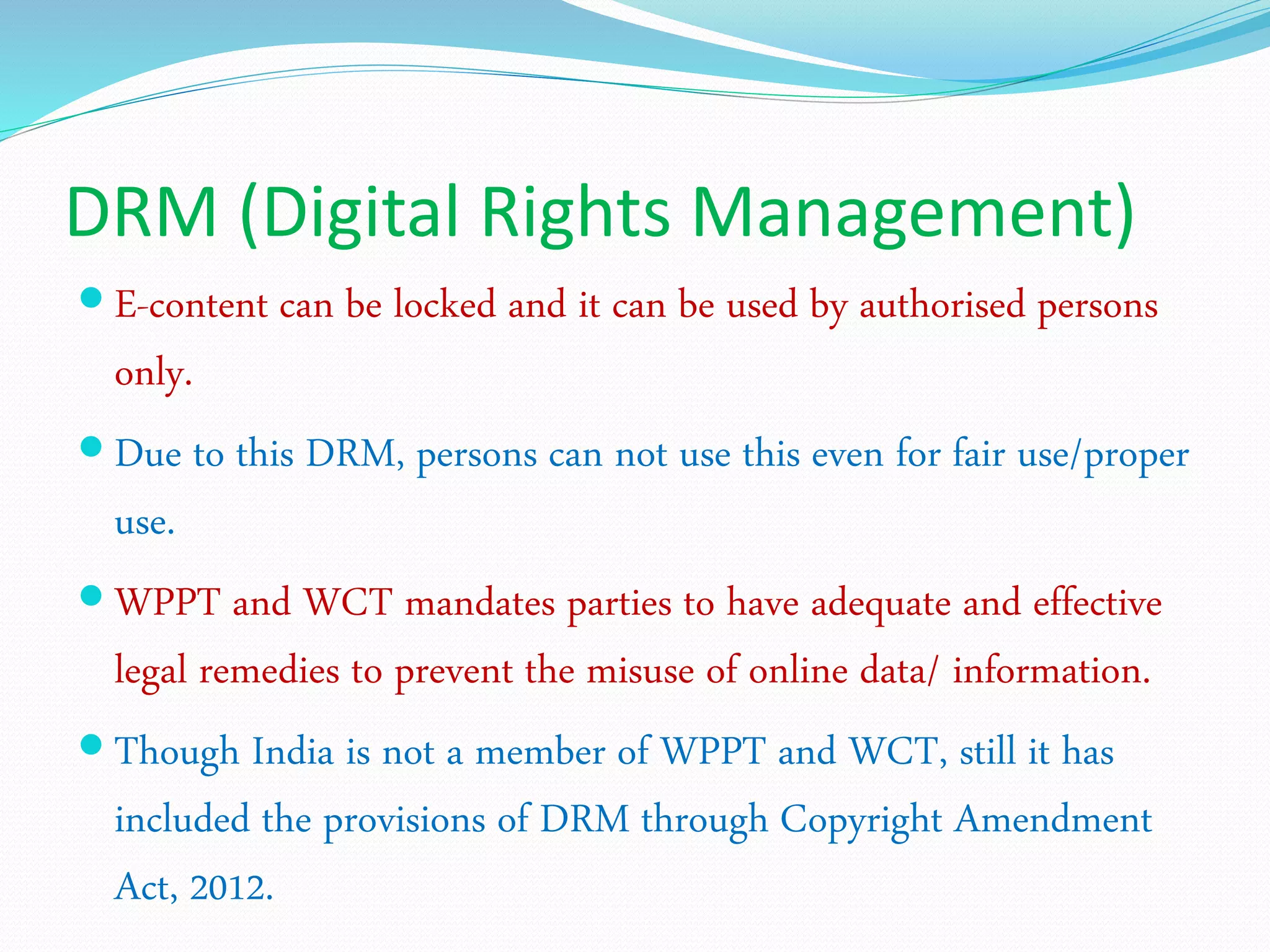 DRM (Digital Rights Management)
 E-content can be locked and it can be used by authorised persons
only.
 Due to this DRM, persons can not use this even for fair use/proper
use.
 WPPT and WCT mandates parties to have adequate and effective
legal remedies to prevent the misuse of online data/ information.
 Though India is not a member of WPPT and WCT, still it has
included the provisions of DRM through Copyright Amendment
Act, 2012.
 