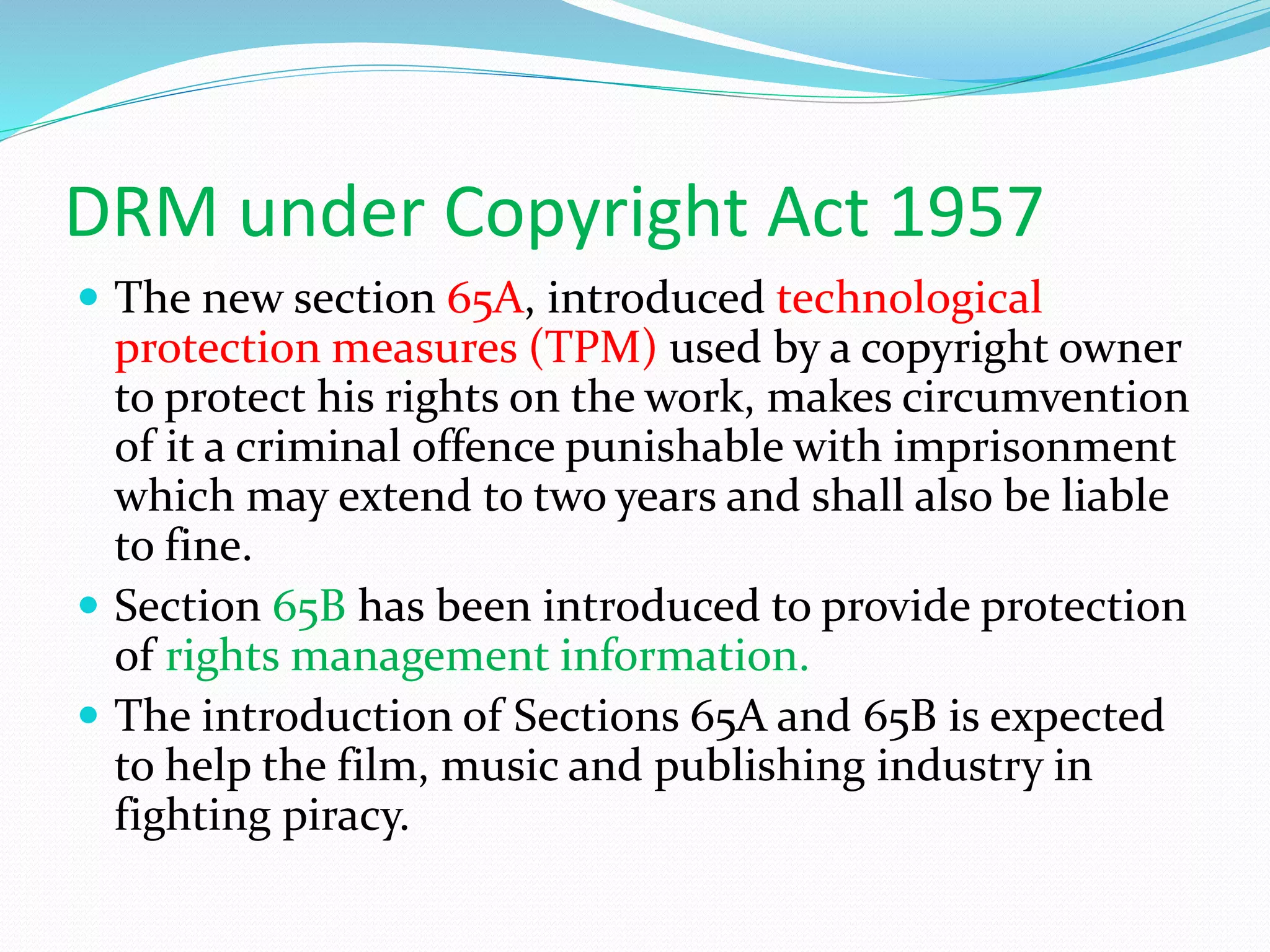 DRM under Copyright Act 1957
 The new section 65A, introduced technological
protection measures (TPM) used by a copyright owner
to protect his rights on the work, makes circumvention
of it a criminal offence punishable with imprisonment
which may extend to two years and shall also be liable
to fine.
 Section 65B has been introduced to provide protection
of rights management information.
 The introduction of Sections 65A and 65B is expected
to help the film, music and publishing industry in
fighting piracy.
 