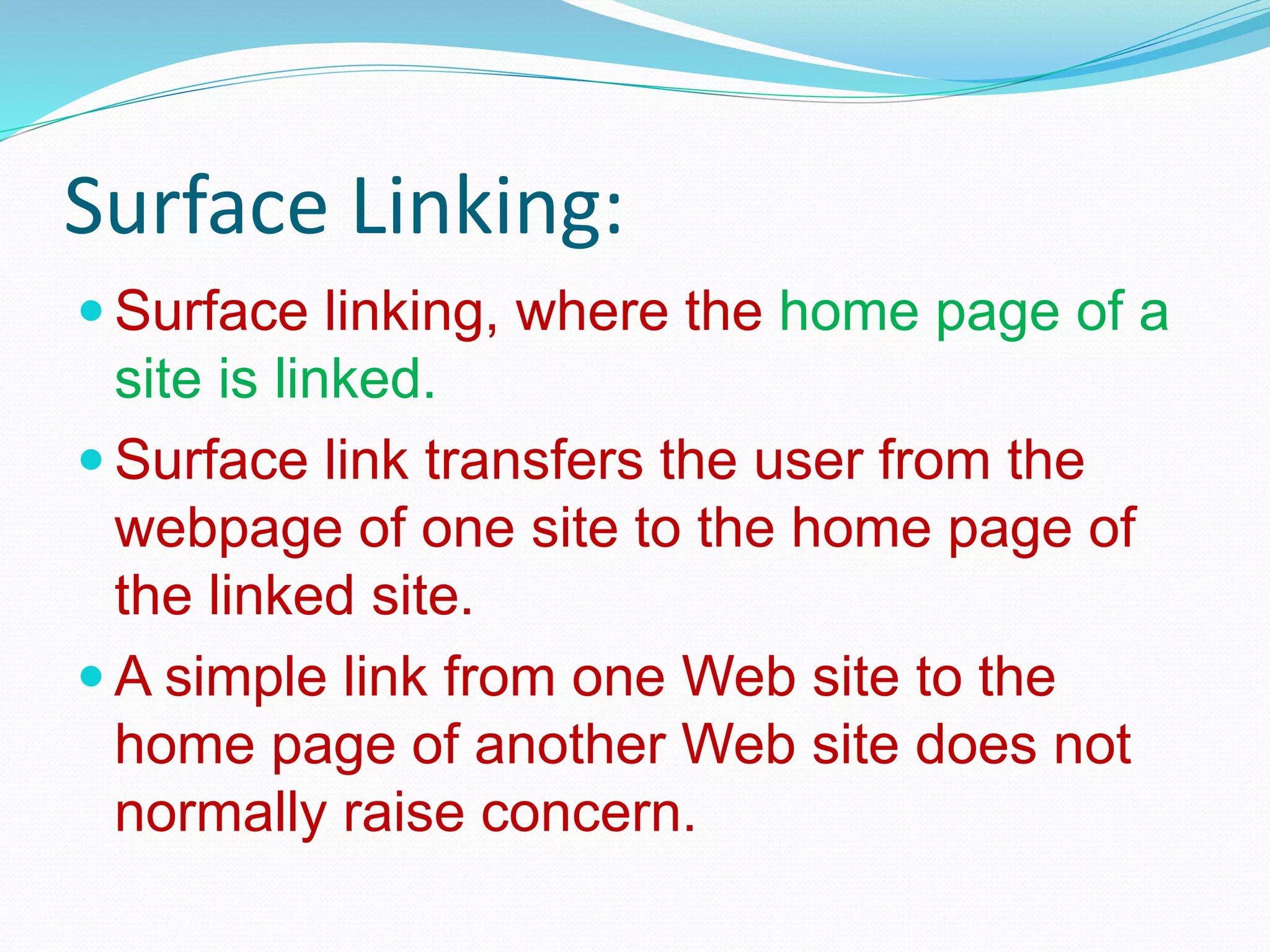 Surface Linking:
 Surface linking, where the home page of a
site is linked.
 Surface link transfers the user from the
webpage of one site to the home page of
the linked site.
 A simple link from one Web site to the
home page of another Web site does not
normally raise concern.
 