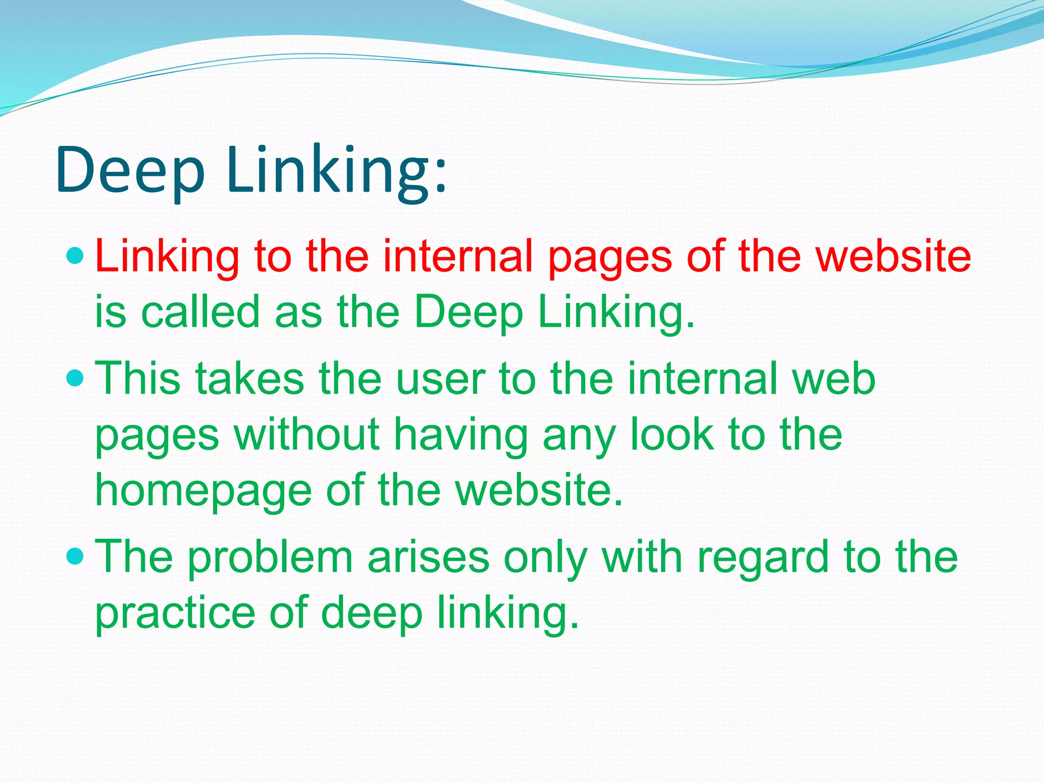 Deep Linking:
 Linking to the internal pages of the website
is called as the Deep Linking.
 This takes the user to the internal web
pages without having any look to the
homepage of the website.
 The problem arises only with regard to the
practice of deep linking.
 