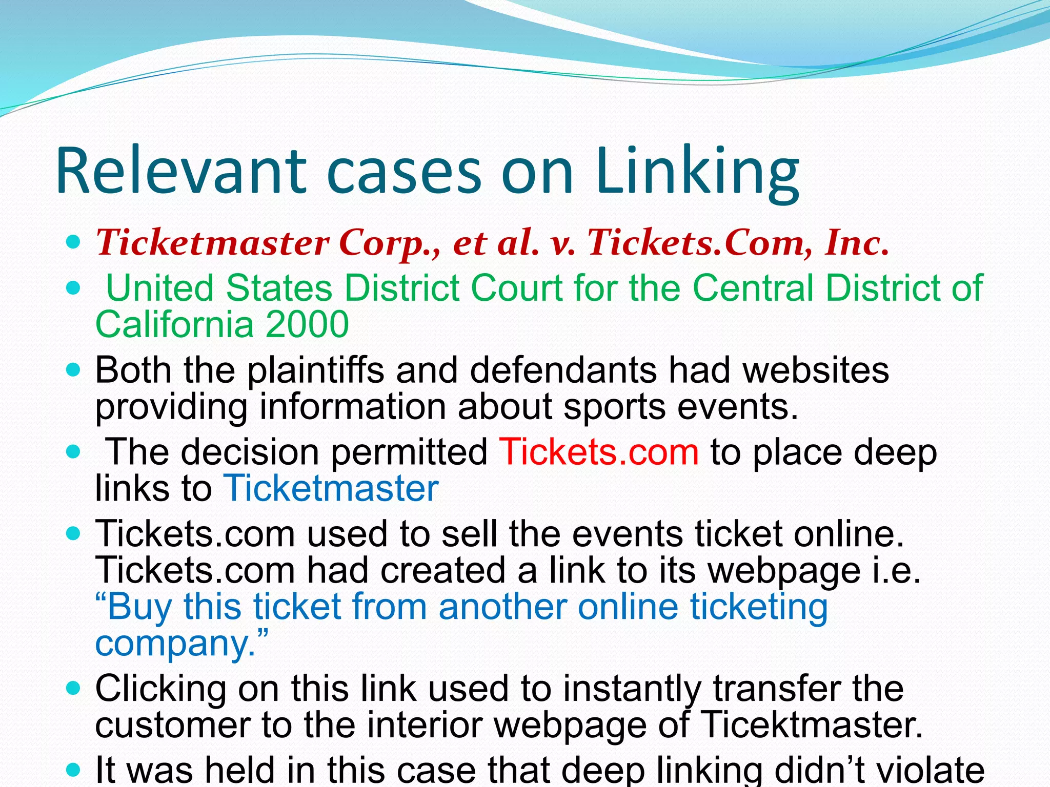 Relevant cases on Linking
 Ticketmaster Corp., et al. v. Tickets.Com, Inc.
 United States District Court for the Central District of
California 2000
 Both the plaintiffs and defendants had websites
providing information about sports events.
 The decision permitted Tickets.com to place deep
links to Ticketmaster
 Tickets.com used to sell the events ticket online.
Tickets.com had created a link to its webpage i.e.
“Buy this ticket from another online ticketing
company.”
 Clicking on this link used to instantly transfer the
customer to the interior webpage of Ticektmaster.
 It was held in this case that deep linking didn’t violate
 