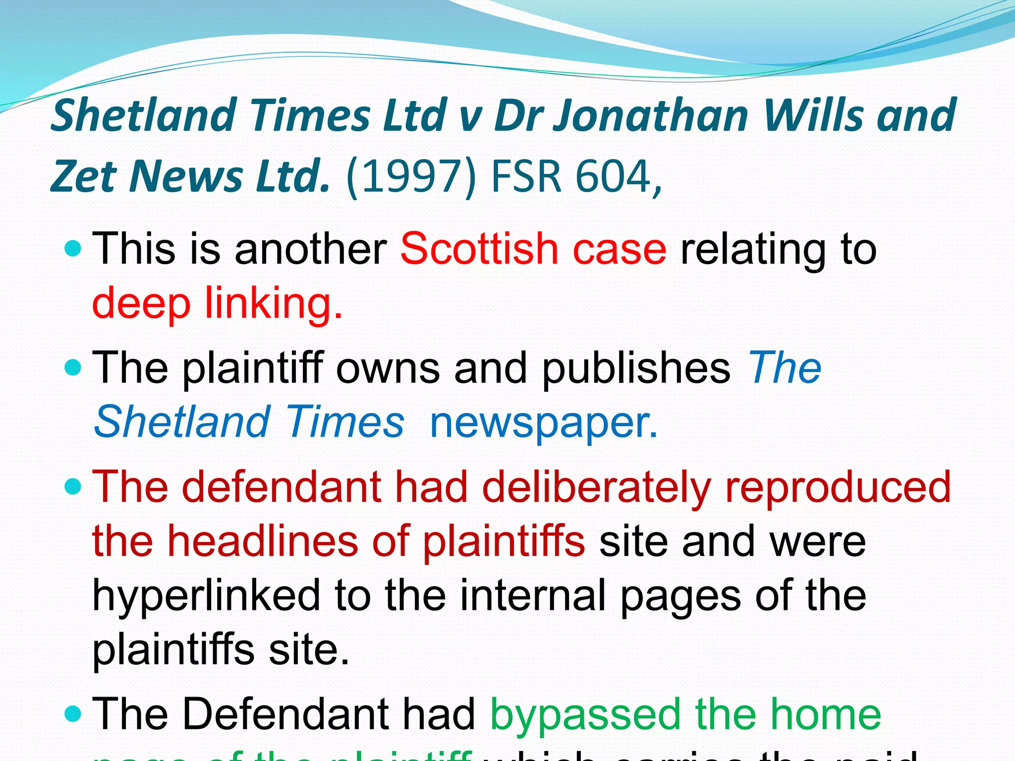 Shetland Times Ltd v Dr Jonathan Wills and
Zet News Ltd. (1997) FSR 604,
 This is another Scottish case relating to
deep linking.
 The plaintiff owns and publishes The
Shetland Times newspaper.
 The defendant had deliberately reproduced
the headlines of plaintiffs site and were
hyperlinked to the internal pages of the
plaintiffs site.
 The Defendant had bypassed the home
 