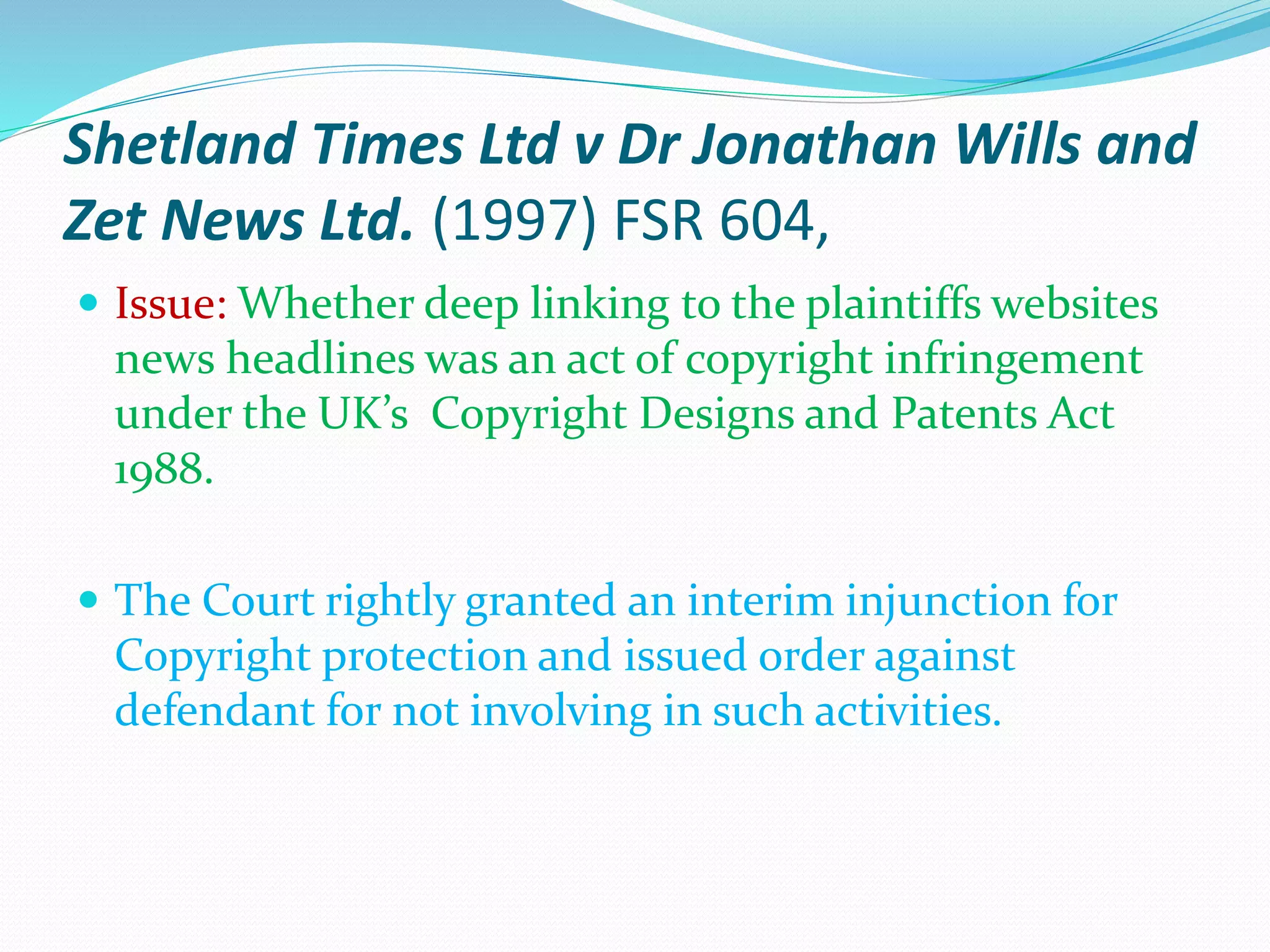 Shetland Times Ltd v Dr Jonathan Wills and
Zet News Ltd. (1997) FSR 604,
 Issue: Whether deep linking to the plaintiffs websites
news headlines was an act of copyright infringement
under the UK’s Copyright Designs and Patents Act
1988.
 The Court rightly granted an interim injunction for
Copyright protection and issued order against
defendant for not involving in such activities.
 